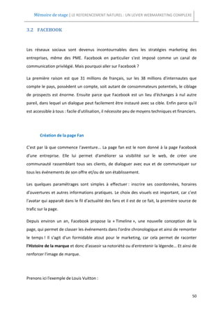 Mémoire de stage | LE REFERENCEMENT NATUREL : UN LEVIER WEBMARKETING COMPLEXE


3.2 FACEBOOK



Les réseaux sociaux sont devenus incontournables dans les stratégies marketing des
entreprises, même des PME. Facebook en particulier s'est imposé comme un canal de
communication privilégié. Mais pourquoi aller sur Facebook ?

La première raison est que 31 millions de français, sur les 38 millions d'internautes que
compte le pays, possèdent un compte, soit autant de consommateurs potentiels, le ciblage
de prospects est énorme. Ensuite parce que Facebook est un lieu d'échanges à nul autre
pareil, dans lequel un dialogue peut facilement être instauré avec sa cible. Enfin parce qu'il
est accessible à tous : facile d'utilisation, il nécessite peu de moyens techniques et financiers.




        Création de la page Fan

C'est par là que commence l'aventure... La page fan est le nom donné à la page Facebook
d'une entreprise. Elle lui permet d'améliorer sa visibilité sur le web, de créer une
communauté rassemblant tous ses clients, de dialoguer avec eux et de communiquer sur
tous les événements de son offre et/ou de son établissement.

Les quelques paramétrages sont simples à effectuer : inscrire ses coordonnées, horaires
d'ouvertures et autres informations pratiques. Le choix des visuels est important, car c'est
l'avatar qui apparaît dans le fil d'actualité des fans et il est de ce fait, la première source de
trafic sur la page.

Depuis environ un an, Facebook propose la « Timeline », une nouvelle conception de la
page, qui permet de classer les événements dans l'ordre chronologique et ainsi de remonter
le temps ! Il s'agit d'un formidable atout pour le marketing, car cela permet de raconter
l'Histoire de la marque et donc d'asseoir sa notoriété ou d'entretenir la légende... Et ainsi de
renforcer l'image de marque.




Prenons ici l'exemple de Louis Vuitton :


                                                                                               50
 
