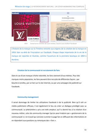 Mémoire de stage | LE REFERENCEMENT NATUREL : UN LEVIER WEBMARKETING COMPLEXE




                XXIII-   Extrait de la Timeline de Louis Vuitton, Source Louis Vuitton Facebook


L'histoire de la marque sur la Timeline remonte aux origines de la création de la marque en
1854, bien au-delà de l'inscription sur Facebook. Chaque étape importante de la vie de la
marque est reportée et illustrée, comme l'ouverture de la première boutique en 1859 à
Asnières.




       Création de la communauté et recrutement de fans

Dans le cas d'une marque à forte notoriété, les fans viennent d'eux-mêmes. Pour des
marques moins populaires, les fans peuvent être recrutés de différentes façons : par
bouche-à-oreilles, par un lien sur le site Internet, ou par une campagne de publicité sur
Facebook.




       Community management

Il serait dommage de limiter les utilisations Facebook à de la publicité. Bien qu'il soit un
média publicitaire efficace, il est également le lieu où créer un dialogue privilégié avec sa
communauté. Le phénomène a pris une telle ampleur, qu'il a donné lieu à la création d'un
nouveau métier, celui de community manager (qu'on peut traduire par « gestionnaire de la
communauté »). Un travail qui consiste à animer la page fan en diffusant des informations et
en répondant aux questions ou remarques des « fans ».



                                                                                                  51
 