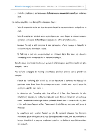 Mémoire de stage | LE REFERENCEMENT NATUREL : UN LEVIER WEBMARKETING COMPLEXE


   − Enfin les résultats et performances de la campagne peuvent être analysés en temps
       réel.

L’e-mailing peut être reçu dans différents cas de figure :

   -   Suite à un premier achat en ligne au cours duquel le consommateur a indiqué son e-
       mail.

   -   Suite à un achat en point de vente « physique », au cours duquel le consommateur a
       rempli un formulaire de fidélité pour recevoir des offres promotionnelles.

   -   Lorsque l’e-mail a été transmis à des partenaires d’une marque à laquelle le
       consommateur a donné son accord.

   -   Si l’adresse e-mail du consommateur se retrouve dans des bases de données
       achetées par des entreprises qu’ils ne connaissent pas.

   Dans les deux premières situations, il y plus de chances pour que l’internaute soit plus
   réceptif à l’offre.

   Pour qu’une campagne d’e-mailing soit efficace, plusieurs critères sont à prendre en
   compte :

   -   L’objet de l’e-mailing doit inciter au clic en résumant le contenu du message en
       quelques mots. Pour éviter les passages en spam, certains mots sont à proscrire
       comme « argent » ou « euros ».

   -   La rédaction de l’e-mailing doit être efficace ! Il faut dire l’essentiel le plus
       simplement possible. Le lecteur doit pouvoir saisir de quoi il s’agit en un seul coup
       d’œil. L’ensemble du message doit de préférence tenir dans la taille de l’écran, pour
       éviter au lecteur d'avoir à utiliser l’ascenseur à droite l'écran, au risque qu'il ferme le
       message.

   -   Le graphisme doit susciter l’appel au clic. En rendant cliquable les éléments
       importants pour renvoyer sur la page correspondante du site, afin de permettre au
       lecteur d’accéder à la page du produit en question, ou d’obtenir plus d’informations
       sur un sujet.

                                                                                               55
 