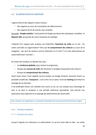 Mémoire de stage | LE REFERENCEMENT NATUREL : UN LEVIER WEBMARKETING COMPLEXE



4.1 ELABORATION DU RAPPORT



L'agence fournit des rapports à deux niveaux :
    − Des rapports au cours de la prestation de référencement.
    − Des rapports de fin de contrat, plus complets.
Les outils : Google analytics -l'outil gratuit de Google qui donne des statistiques complètes- et
Majestic SEO -qui permet de suivre l'évolution du maillage-.


L'objectif d'un rapport web analytics est d'identifier l'évolution du trafic sur le site : les
visites sont-elles en augmentation? Ainsi que le comportement des visiteurs au cours de la
navigation : par quoi les visiteurs sont-ils intéressés sur le site? Y a-t-il des phénomènes de
saisonnalité dans l'activité? ...


Au travers de l'analyse, on aborde trois axes :
    − Les tendances globales, pour évaluer la progression.
    − Analyse des sources de trafic afin d'évaluer la stratégie d'acquisition des visiteurs.
    − Analyse du comportement des visiteurs.
Avant toute chose il faut rappeler qu'une analyse via Google Analytics nécessite d'avoir au
préalable installé des "marqueurs", c'est à dire mis en place l'outil de tracking permettant le
stockage de ces données.
Il est préférable d'avoir une visibilité d'au moins un an, car une analyse aura d'avantage de
sens si on peut la comparer à une période antérieure équivalente. Cela permet une
observation plus objective et le repérage des phénomènes de saisonnalité.


Pour illustrer ces explications, on prendra l’exemple d’un site de vente de Plancha en ligne.



4.1.1 Tendances globales

4.1.1.1 Évolution des visites



Lorsqu’il regarde ces indicateurs, le webmarketer n’a qu’une seule idée en tête : les visites
                                                                                                58
 