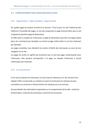 Mémoire de stage | LE REFERENCEMENT NATUREL : UN LEVIER WEBMARKETING COMPLEXE


4.3 COMPORTEMENT DES VISITEURS SUR LE SITE


4.3.1 Pages d'entrée – Pages consultées – Pages de sortie


Sur quelles pages les visiteurs arrivent-ils en premier ? C'est là que l'on voit l'intérêt de bien
référencer l'ensemble des pages, et non pas uniquement la page d'accueil (bien que ce soit
en général la première page de destination).
En effet selon la requête de l'internaute, la page de destination peut être une page produit
(pour du e-commerce par exemple), ou encore la page contact (dans le cas d'un restaurant
par exemple).
Les pages consultées nous dévoilent les centres d'intérêt des internautes au cours de leur
navigation sur le site.
Les pages de sorties ne signifie pas forcément que ce sont des pages inintéressantes pour
l'internaute, elles peuvent correspondre à la page sur laquelle l'internaute a trouvé
l'information qu'il cherchait.



4.3.2 Les zones de clics



Si l'on sait où cliquent les internautes, on sait ce qui les intéresse sur le site. On peut ainsi
adapter l'offre à la demande, en mettant en avant et enrichissant les rubriques les plus
consultées et au contraire en faisant évoluer les rubriques qui ne le sont pas.

On peut déceler des informations importantes sur le comportement de la cible : recherche
d'informations, recherche de promotions, recherche de nouveauté...




                                                                                                    65
 