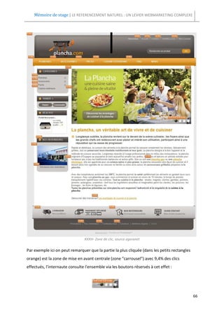 Mémoire de stage | LE REFERENCEMENT NATUREL : UN LEVIER WEBMARKETING COMPLEXE




                                XXXIII- Zone de clic, source agoranet


Par exemple ici on peut remarquer que la partie la plus cliquée (dans les petits rectangles
orange) est la zone de mise en avant centrale (zone "carrousel") avec 9,4% des clics
effectués, l'internaute consulte l'ensemble via les boutons réservés à cet effet :




                                                                                              66
 