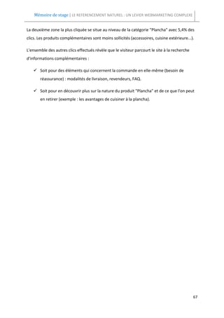 Mémoire de stage | LE REFERENCEMENT NATUREL : UN LEVIER WEBMARKETING COMPLEXE


La deuxième zone la plus cliquée se situe au niveau de la catégorie "Plancha" avec 5,4% des
clics. Les produits complémentaires sont moins sollicités (accessoires, cuisine extérieure...).

L'ensemble des autres clics effectués révèle que le visiteur parcourt le site à la recherche
d'informations complémentaires :

       Soit pour des éléments qui concernent la commande en elle-même (besoin de
       réassurance) : modalités de livraison, revendeurs, FAQ.

       Soit pour en découvrir plus sur la nature du produit "Plancha" et de ce que l'on peut
       en retirer (exemple : les avantages de cuisiner à la plancha).




                                                                                               67
 