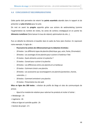 Mémoire de stage | LE REFERENCEMENT NATUREL : UN LEVIER WEBMARKETING COMPLEXE


4.4 CONCLUSION ET RECOMMANDATIONS



Cette partie doit permettre de retenir les points essentiels abordés dans le rapport et de
présenter un plan d'action pour la suite.
On met en avant les progrès apportés grâce aux actions de webmarketing (comme
l'augmentation du nombre de visites, les zones de contenu stratégique) et on pointe les
éléments à améliorer (faire baisser le taux de rebond, optimisation du site...).


Puis on détaille les éléments à travailler dans le cadre du futur plan d'action. En reprenant
notre exemple, il s'agira de :
   -      Poursuivre les actions de référencement par la rédaction d'articles :
   -      20 textes : Les différents types de plancha (électrique, gaz, acier, fonte, Chromedur)
   -      20 textes : Les avantages d'une plancha pour cuisiner à l'extérieur l'été
   -      25 textes : Quels aliments cuisiner à la plancha ?
   -      25 textes : Conseil pour cuisiner à la plancha
   -      20 textes : Les différences entre une plancha et un barbecue
   -      25 textes : Comment choisir une plancha
   -      20 textes : Les accessoires qui accompagnent une plancha (protection, chariot,
          ustensiles...)
   -      20 textes : Comment entretenir une plancha
   -      25 textes : Présentation du site web
Mise en ligne des 200 textes : création de profils de blogs et sites de communiqués de
presse.
   -      Ajout d'un module de notation pour valoriser les produits et inciter à l'achat :
> Webdesign : 1h
> Ingénierie : 4h
> Mise en ligne et contrôle qualité : 2h
> Gestion de projet : 2 h




                                                                                               68
 