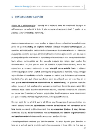 Mémoire de stage | LE REFERENCEMENT NATUREL : UN LEVIER WEBMARKETING COMPLEXE




5 CONCLUSION DU RAPPORT


Rappel de la problématique : L'objectif de ce mémoire était de comprendre pourquoi le
référencement naturel est-il le levier le plus complexe du webmarketing ? Et quelle est sa
place au sein d’une stratégie marketing ?




Au cours des enseignements reçus pendant le stage et de mes recherches, la conclusion que
je tire est que le marketing est en pleine mutation suite aux évolutions technologiques. Les
nouvelles technologies font naître chez le consommateur de nouveaux besoins et créent une
plus grande proximité avec eux. L'intimité et les informations personnelles sont de plus en
plus exposées par les internautes et exploitées par les annonceurs. Ces entreprises étendent
leurs actions commerciales sur des supports toujours plus variés, pour toucher les
consommateurs au plus proche. Dans ce contexte d'hyper-communication, toutes les
entreprises se trouvent confrontées à une intensité concurrentielle forte et doivent
communiquer pour exister. En effet, comme je l'ai évoqué dans ce mémoire, l'enjeu principal
aujourd'hui est d'être visible, car l'offre proposée est pléthorique. Sollicités en permanence,
les clients n'ont plus qu'à « faire leur choix » parmi ce qu'ils ont sous les yeux. C'est en ce
sens que le référencement est devenu la base du webmarketing, car quelques soient les
actions menées, il faut qu’elles soient vues par un maximum de monde, pour espérer être
rentables. Face à cette évolution relativement récente, certaines entreprises ne saisissent
pas encore bien l'importance d'amorcer une stratégie de référencement ou ne comprennent
pas qu'il nécessite autant de moyens humains, techniques et financiers.

De mon point de vue c'est là que le bât blesse pour les agences de communication. Les
actions de fond comme les optimisations SEO dont les résultats ne sont visibles que sur le
long terme, devraient systématiquement être accompagnées d'actions à court termes,
comme du SEM ou du recrutement de Fans sur Facebook pour obtenir un premier retour
sur investissement et ainsi rassurer les annonceurs les plus réticents.

S’il est impossible de savoir de quoi demain sera fait... il y a fort à parier que « demain » se
fera sur le web et que la proximité entre les annonceurs et leurs cibles ne fera que se
                                                                                             69
 