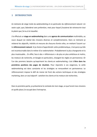 Mémoire de stage | LE REFERENCEMENT NATUREL : UN LEVIER WEBMARKETING COMPLEXE



1 INTRODUCTION


Ce mémoire de stage traite du webmarketing et en particulier du référencement naturel. Un
vaste sujet, que j’aborderai sans prétention, mais pour lequel j’essaierai de retranscrire tout
le plaisir que j’ai eu à le travailler.

J'ai effectué un stage en webmarketing dans une agence de communication multimédia, au
cours duquel j'ai réalisé des missions diverses et complémentaires. Dans ce mémoire je
relaterai les objectifs, intérêts et mesures de chacune d'entre elles, en mettant l'accent sur
le référencement naturel. Si je choisis d’approfondir cette problématique, c'est parce qu'elle
est incontournable dans le métier d'un webmarketer. Probablement la plus changeante et la
plus insaisissable... En effet, face à des « référenceurs » de plus en plus ambitieux et malins,
les moteurs de recherche, et Google en particuliers, changent les règles en permanence. Or
l'un des premiers besoins qu'expriment les clients en webmarketing, c'est d'être dans les
premières positions des pages de résultats. Pour répondre à ces exigences, la veille
webmarketing est donc constante et les stratégies se renouvellent en permanence. Le
référencement impose le défi de mener de front des actions techniques et des stratégies
marketing, dans un seul objectif : satisfaire les clients et les moteurs de recherches.




Dans la première partie, je présenterai le contexte de mon stage, ce que furent mes missions
et quelle place j'ai occupé dans l'entreprise.




                                                                                              7
 