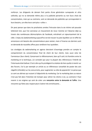 Mémoire de stage | LE REFERENCEMENT NATUREL : UN LEVIER WEBMARKETING COMPLEXE


renforcer. Les dirigeants de demain font partie d'une génération surexposée et ultra
sollicitée, qui ne se demande même plus si la publicité pervertie ou non leurs choix de
consommation, mais qui au contraire, sont en demande de publicités qui correspondent à
leurs besoins, car elles leurs sont plus « utiles ».

On peut penser que dans les prochaines années l'intrusion dans la vie intime soit poussée
tellement loin, que l'on connaisse un mouvement de recul. Comme on l’observe déjà au
travers des nombreuses désinscriptions de Facebook, entraînant un rajeunissement de la
cible. L'enjeu du (web)marketing aujourd'hui est de trouver le juste équilibre car en effet les
annonceurs ont besoins des consommateurs pour exister, mais à l'inverse ces derniers sont
en demande de nouvelles offres pour améliorer leur quotidien.

Les stratégies de webmarketing en agence devraient d'avantage prendre en compte le
comportement du consommateur final (le client de leur client), mais aussi celui de
l'annonceur (leur client). Concernant le référencement, bien qu'il soit à la frontière entre le
marketing et la technique, j'ai constaté que pour la plupart des référenceurs l'intérêt de
l'internaute était bafoué. C'est à dire qu'ils privilégient la création de liens quitte à mentir sur
des forums. J'ai lu par exemple un article ou un référenceur conseillait de poster des avis
négatifs (infondés) sur les concurrents, pour augmenter sa côte de popularité ! Je pense que
ce sont ces dérives qui nuisent à l'objectivité du marketing. Car le marketing dans sa nature
n'est pas fait dans l'intention de tromper pour attirer les clients à soi, au contraire il faut
revenir à ces origines qui sont de créer une rencontre entre la demande et l'offre. Une
rencontre qui faite avec respect peut s'avérer très enrichissante...




                                                                                                 70
 