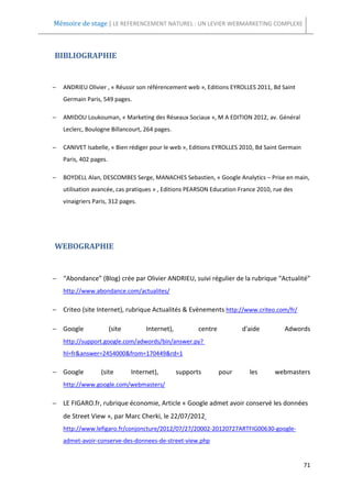Mémoire de stage | LE REFERENCEMENT NATUREL : UN LEVIER WEBMARKETING COMPLEXE



BIBLIOGRAPHIE


−   ANDRIEU Olivier , « Réussir son référencement web », Editions EYROLLES 2011, Bd Saint
    Germain Paris, 549 pages.

−   AMIDOU Loukouman, « Marketing des Réseaux Sociaux », M A EDITION 2012, av. Général
    Leclerc, Boulogne Billancourt, 264 pages.

−   CANIVET Isabelle, « Bien rédiger pour le web », Editions EYROLLES 2010, Bd Saint Germain
    Paris, 402 pages.

−   BOYDELL Alan, DESCOMBES Serge, MANACHES Sebastien, « Google Analytics – Prise en main,
    utilisation avancée, cas pratiques » , Editions PEARSON Education France 2010, rue des
    vinaigriers Paris, 312 pages.




WEBOGRAPHIE


− “Abondance” (Blog) crée par Olivier ANDRIEU, suivi régulier de la rubrique “Actualité”
    http://www.abondance.com/actualites/

− Criteo (site Internet), rubrique Actualités & Evènements http://www.criteo.com/fr/

− Google                (site        Internet),          centre          d'aide       Adwords
    http://support.google.com/adwords/bin/answer.py?
    hl=fr&answer=2454000&from=170449&rd=1

− Google           (site        Internet),        supports        pour     les     webmasters
    http://www.google.com/webmasters/

− LE FIGARO.fr, rubrique économie, Article « Google admet avoir conservé les données
    de Street View », par Marc Cherki, le 22/07/2012
    http://www.lefigaro.fr/conjoncture/2012/07/27/20002-20120727ARTFIG00630-google-
    admet-avoir-conserve-des-donnees-de-street-view.php


                                                                                               71
 