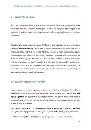 Mémoire de stage | LE REFERENCEMENT NATUREL : UN LEVIER WEBMARKETING COMPLEXE




1.1 CONTEXTE DU STAGE



Après une première année de master en marketing, j’ai décidé de poursuivre par une année
spécialisée dans les nouvelles technologies. En effet les nouvelles technologies et en
particulier le web, sont pour moi indispensables à maîtriser aujourd'hui dans le monde de
l’entreprise.




C’est pourquoi après un premier stage de Master 1 chez agoranet en tant qu’assistante
communication et marketing, j’ai été ravie de pouvoir en réaliser un deuxième, de 6 mois et
en webmarketing cette fois. J'ai pu approfondir au cours de ce stage, les nombreux apports
théoriques que nous avions reçu dans le cadre du master. Grâce aux différentes missions qui
m’ont été confiées, j’ai pu découvrir et réaliser un travail technique, tout en menant une
réflexion marketing. En étant encadrée à la fois par ma responsable webmarketer-
référenceur, mais aussi en collaborant avec les pôles commerciaux et web-digital, j’ai
aujourd’hui une vision globale de ce que pourra être ma mission en marketing ou
webmarketing dans le cadre d’un futur poste.




1.2 PRESENTATION DE L’ENTRPRISE



L'agence de communication agoranet a été créée en 1998 par Eric Radi. Après 14 ans
d'expérience dans la communication et la maîtrise des supports web, en tant que web
agency, agoranet se repositionne aujourd'hui comme une agence multi-canal. Jusqu'ici
spécialisée dans le web, elle recentre son activité autour de trois pôles principaux que sont
le Print, le Web et le Digital.

Elle compte aujourd'hui 21 collaborateurs répartis autour de 7 métiers : création-
conception, accompagnement, conseil, ingénierie, multimédia, hébergement, formation.

Son CA s'élève en 2011 à 1 800 000€ et est en progression depuis plusieurs années.

                                                                                           8
 