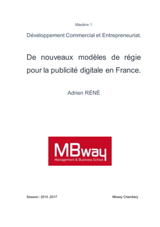 Mastère 1
Développement Commercial et Entrepreneuriat.
De nouveaux modèles de régie
pour la publicité digitale en France.
Adrien RÉNÉ
Session : 2015 -2017 Mbway Chambéry
 