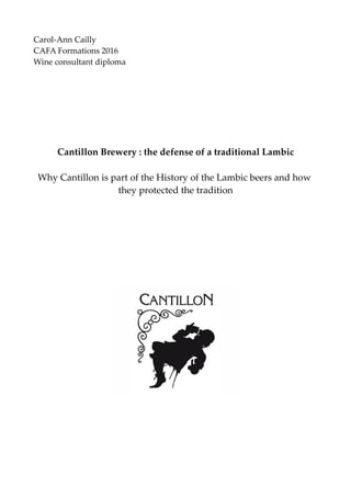 Carol-Ann Cailly
CAFA Formations 2016
Wine consultant diploma
Cantillon Brewery : the defense of a traditional Lambic
Why Cantillon is part of the History of the Lambic beers and how
they protected the tradition
 