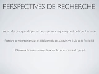 PERSPECTIVES DE RECHERCHE


Impact des pratiques de gestion de projet sur chaque segment de la performance


 Facteurs comportementaux et décisionnels des acteurs vis à vis de la ﬂexibilité


         Déterminants environnementaux sur la performance du projet
 