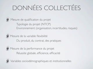 DONNÉES COLLECTÉES
Mesure de qualiﬁcation du projet
    Typologie du projet (NTCP)
    Environnement (organisation, incertitudes, risques)

Mesure de la variable ﬂexibilité
    Du produit, du contrat, des pratiques

Mesure de la performance du projet
    Réussite globale, efﬁcience, efﬁcacité

Variables sociodémographiques et institutionnelles
 