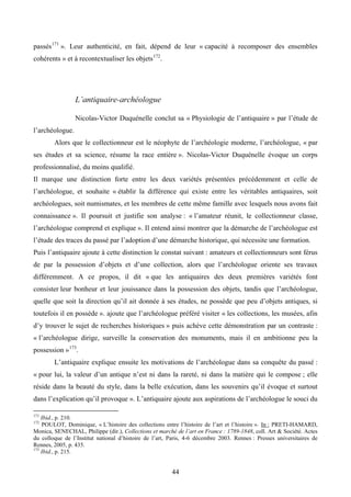 passés 171 ». Leur authenticité, en fait, dépend de leur « capacité à recomposer des ensembles
cohérents » et à recontextualiser les objets 172.




                 L’antiquaire-archéologue

                 Nicolas-Victor Duquénelle conclut sa « Physiologie de l’antiquaire » par l’étude de
l’archéologue.
        Alors que le collectionneur est le néophyte de l’archéologie moderne, l’archéologue, « par
ses études et sa science, résume la race entière ». Nicolas-Victor Duquénelle évoque un corps
professionnalisé, du moins qualifié.
Il marque une distinction forte entre les deux variétés présentées précédemment et celle de
l’archéologue, et souhaite « établir la différence qui existe entre les véritables antiquaires, soit
archéologues, soit numismates, et les membres de cette même famille avec lesquels nous avons fait
connaissance ». Il poursuit et justifie son analyse : « l’amateur réunit, le collectionneur classe,
l’archéologue comprend et explique ». Il entend ainsi montrer que la démarche de l’archéologue est
l’étude des traces du passé par l’adoption d’une démarche historique, qui nécessite une formation.
Puis l’antiquaire ajoute à cette distinction le constat suivant : amateurs et collectionneurs sont férus
de par la possession d’objets et d’une collection, alors que l’archéologue oriente ses travaux
différemment. A ce propos, il dit « que les antiquaires des deux premières variétés font
consister leur bonheur et leur jouissance dans la possession des objets, tandis que l’archéologue,
quelle que soit la direction qu’il ait donnée à ses études, ne possède que peu d’objets antiques, si
toutefois il en possède ». ajoute que l’archéologue préféré visiter « les collections, les musées, afin
d’y trouver le sujet de recherches historiques » puis achève cette démonstration par un contraste :
« l’archéologue dirige, surveille la conservation des monuments, mais il en ambitionne peu la
possession » 173.
        L’antiquaire explique ensuite les motivations de l’archéologue dans sa conquête du passé :
« pour lui, la valeur d’un antique n’est ni dans la rareté, ni dans la matière qui le compose ; elle
réside dans la beauté du style, dans la belle exécution, dans les souvenirs qu’il évoque et surtout
dans l’explication qu’il provoque ». L’antiquaire ajoute aux aspirations de l’archéologue le souci du

171
    Ibid., p. 210.
172
    POULOT, Dominique, « L’histoire des collections entre l’histoire de l’art et l’histoire ». In : PRETI-HAMARD,
Monica, SENECHAL, Philippe (dir.), Collections et marché de l’art en France : 1789-1848, coll. Art & Société. Actes
du colloque de l’Institut national d’histoire de l’art, Paris, 4-6 décembre 2003. Rennes : Presses universitaires de
Rennes, 2005, p. 435.
173
    Ibid., p. 215.


                                                        44
 