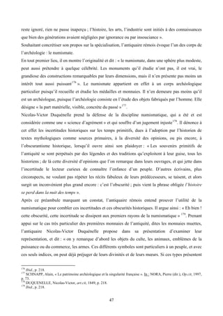 reste ignoré, rien ne passe inaperçu ; l’histoire, les arts, l’industrie sont initiés à des connaissances
que bien des générations avaient négligées par ignorance ou par insouciance ».
Souhaitant concrétiser son propos sur la spécialisation, l’antiquaire rémois évoque l’un des corps de
l’archéologie : le numismate.
En tout premier lieu, il en montre l’originalité et dit : « le numismate, dans une sphère plus modeste,
peut aussi prétendre à quelque célébrité. Les monuments qu’il étudie n’ont pas, il est vrai, le
grandiose des constructions remarquables par leurs dimensions, mais il n’en présente pas moins un
intérêt tout aussi puissant 176 ». Le numismate appartient en effet à un corps archéologique
particulier puisqu’il recueille et étudie les médailles et monnaies. Il n’en demeure pas moins qu’il
est un archéologue, puisque l’archéologie consiste en l’étude des objets fabriqués par l’homme. Elle
désigne « la part matérielle, visible, concrète du passé » 177.
Nicolas-Victor Duquénelle prend la défense de la discipline numismatique, qui a été et est
considérée comme une « science d’agrément » et qui souffre d’un jugement injuste 178. Il dénonce à
cet effet les incertitudes historiques sur les temps primitifs, dues à l’adoption par l’historien de
textes mythologiques comme sources primaires, à la diversité des opinions, ou pis encore, à
l’obscurantisme historique, lorsqu’il ouvre ainsi son plaidoyer : « Les souvenirs primitifs de
l’antiquité se sont perpétués par des légendes et des traditions qu’exploitent à leur guise, tous les
historiens ; de là cette diversité d’opinions que l’on remarque dans leurs ouvrages, et qui jette dans
l’incertitude le lecteur curieux de connaître l’enfance d’un peuple. D’autres écrivains, plus
circonspects, ne voulant pas répéter les récits fabuleux de leurs prédécesseurs, se taisent, et alors
surgit un inconvénient plus grand encore : c’est l’obscurité ; puis vient la phrase obligée l’histoire
se perd dans la nuit des temps ».
Après ce préambule marquant un constat, l’antiquaire rémois entend prouver l’utilité de la
numismatique pour combler ces incertitudes et ces obscurités historiques. Il argue ainsi : « Eh bien !
cette obscurité, cette incertitude se dissipent aux premiers rayons de la numismatique » 179. Prenant
appui sur le cas très particulier des premières monnaies de l’antiquité, dites les monnaies muettes,
l’antiquaire    Nicolas-Victor       Duquénelle       propose     dans     sa    présentation     d’examiner       leur
représentation, et dit : « on y remarque d’abord les objets du culte, les animaux, emblèmes de la
puissance ou du commerce, les armes. Ces différents symboles sont particuliers à un peuple, et avec
ces seuls indices, on peut déjà préjuger de leurs divinités et de leurs mœurs. Si ces types présentent

176
    Ibid., p. 218.
177
    SCHNAPP, Alain, « Le patrimoine archéologique et la singularité française ». In : NORA, Pierre (dir.), Op.cit, 1997,
p. 73.
178
    DUQUENELLE, Nicolas-Victor, art.cit, 1849, p. 218.
179
    Ibid., p. 218.


                                                          47
 