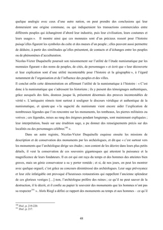 quelque analogie avec ceux d’une autre nation, on peut prendre des conclusions qui leur
donneraient une origine commune, ou qui indiqueraient les transactions commerciales entre
différents peuples qui échangèrent d’abord leur industrie, puis leur civilisation, leurs coutumes et
leurs usages ».            Il montre ainsi que ces monnaies sont d’un précieux ressort pour l’histoire
puisqu’elles figurent les symboles du culte et des mœurs d’un peuple ; elles peuvent aussi permettre
de déduire, à partir des similitudes qu’elles présentent, de contacts et d’échanges entre les peuples
ou de phénomènes d’acculturation.
Nicolas-Victor Duquénelle poursuit son raisonnement sur l’utilité de l’étude numismatique par les
monnaies figurant « des noms de peuples, de cités, de personnages » et écrit que « leur découverte
et leur explication sont d’une utilité incontestable pour l’histoire et la géographie », à l’égard
notamment de l’organisation et de l’influence des peuples et des villes.
Il conclut enfin cette démonstration en affirmant l’utilité de la numismatique à l’histoire : « C’est
donc à la numismatique que s’adressent les historiens ; ils y puisent des témoignages authentiques,
grâce auxquels des faits, douteux jusque là, présentent désormais des preuves incontestables de
vérité ». L’antiquaire rémois tient surtout à souligner le discours véridique et authentique de la
numismatique, et ajoute que « la sagacité du numismate vient encore aider l’explication de
nombreuses légendes que l’on rencontre sur les monuments, les tombeaux, les pierres militaires ou
votives ; ces légendes, mises au rang des énigmes pendant longtemps, sont maintenant expliquées ;
leur interprétation, basée sur une érudition sage, a pu donner des renseignements précis sur des
localités ou des personnages célèbres 180 ».
            Dans un autre registre, Nicolas-Victor Duquénelle esquisse ensuite les missions de
description et de conservation des monuments par les archéologues, et dit que « c’est surtout vers
les monuments que l’archéologue dirige ses études ; non content de les décrire dans leurs plus petits
détails, il veut la conservation de ces souvenirs gigantesques qui attestent la puissance et la
magnificence de leurs fondateurs. Il en est qui ont reçu du temps et des hommes des atteintes bien
graves, mais un génie conservateur a su y porter remède ; et si, de nos jours, on peut les montrer
avec quelque orgueil, c’est grâce au concours désintéressé des archéologues. Leur sage prévoyance
et leur zèle infatigable ont provoqué d’heureuses restaurations qui rappellent l’ancienne splendeur
de ces glorieux vestiges […] non, l’archéologue préfère des ruines ; ce qu’il ne peut sauver de la
destruction, il le décrit, et il confie au papier le souvenir des monuments que les hommes n’ont pas
su respecter 181 ». Aloïs Riegl a défini ce rapport des monuments au temps et aux hommes – ce qu’il



180
      Ibid., p. 219-220.
181
      Ibid., p. 217.


                                                       48
 