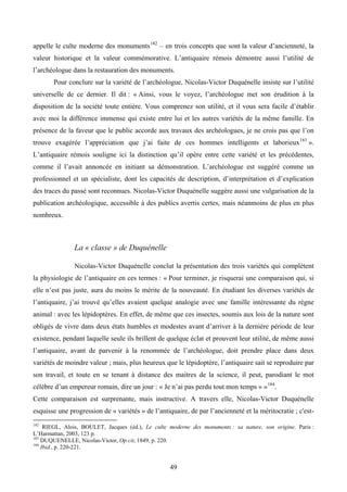 appelle le culte moderne des monuments 182 – en trois concepts que sont la valeur d’ancienneté, la
valeur historique et la valeur commémorative. L’antiquaire rémois démontre aussi l’utilité de
l’archéologue dans la restauration des monuments.
       Pour conclure sur la variété de l’archéologue, Nicolas-Victor Duquénelle insiste sur l’utilité
universelle de ce dernier. Il dit : « Ainsi, vous le voyez, l’archéologue met son érudition à la
disposition de la société toute entière. Vous comprenez son utilité, et il vous sera facile d’établir
avec moi la différence immense qui existe entre lui et les autres variétés de la même famille. En
présence de la faveur que le public accorde aux travaux des archéologues, je ne crois pas que l’on
trouve exagérée l’appréciation que j’ai faite de ces hommes intelligents et laborieux 183 ».
L’antiquaire rémois souligne ici la distinction qu’il opère entre cette variété et les précédentes,
comme il l’avait annoncée en initiant sa démonstration. L’archéologue est suggéré comme un
professionnel et un spécialiste, dont les capacités de description, d’interprétation et d’explication
des traces du passé sont reconnues. Nicolas-Victor Duquénelle suggère aussi une vulgarisation de la
publication archéologique, accessible à des publics avertis certes, mais néanmoins de plus en plus
nombreux.



               La « classe » de Duquénelle

               Nicolas-Victor Duquénelle conclut la présentation des trois variétés qui complètent
la physiologie de l’antiquaire en ces termes : « Pour terminer, je risquerai une comparaison qui, si
elle n’est pas juste, aura du moins le mérite de la nouveauté. En étudiant les diverses variétés de
l’antiquaire, j’ai trouvé qu’elles avaient quelque analogie avec une famille intéressante du règne
animal : avec les lépidoptères. En effet, de même que ces insectes, soumis aux lois de la nature sont
obligés de vivre dans deux états humbles et modestes avant d’arriver à la dernière période de leur
existence, pendant laquelle seule ils brillent de quelque éclat et prouvent leur utilité, de même aussi
l’antiquaire, avant de parvenir à la renommée de l’archéologue, doit prendre place dans deux
variétés de moindre valeur ; mais, plus heureux que le lépidoptère, l’antiquaire sait se reproduire par
son travail, et toute en se tenant à distance des maitres de la science, il peut, parodiant le mot
célèbre d’un empereur romain, dire un jour : « Je n’ai pas perdu tout mon temps » » 184.
Cette comparaison est surprenante, mais instructive. A travers elle, Nicolas-Victor Duquénelle
esquisse une progression de « variétés » de l’antiquaire, de par l’ancienneté et la méritocratie ; c'est-
182
     RIEGL, Alois, BOULET, Jacques (éd.), Le culte moderne des monuments : sa nature, son origine. Paris :
L’Harmattan, 2003, 123 p.
183
    DUQUENELLE, Nicolas-Victor, Op.cit, 1849, p. 220.
184
    Ibid., p. 220-221.


                                                   49
 