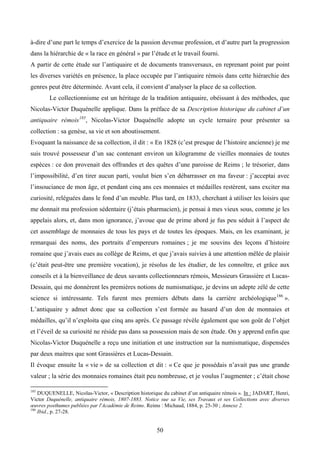 à-dire d’une part le temps d’exercice de la passion devenue profession, et d’autre part la progression
dans la hiérarchie de « la race en général » par l’étude et le travail fourni.
A partir de cette étude sur l’antiquaire et de documents transversaux, en reprenant point par point
les diverses variétés en présence, la place occupée par l’antiquaire rémois dans cette hiérarchie des
genres peut être déterminée. Avant cela, il convient d’analyser la place de sa collection.
        Le collectionnisme est un héritage de la tradition antiquaire, obéissant à des méthodes, que
Nicolas-Victor Duquénelle applique. Dans la préface de sa Description historique du cabinet d’un
antiquaire rémois 185, Nicolas-Victor Duquénelle adopte un cycle ternaire pour présenter sa
collection : sa genèse, sa vie et son aboutissement.
Evoquant la naissance de sa collection, il dit : « En 1828 (c’est presque de l’histoire ancienne) je me
suis trouvé possesseur d’un sac contenant environ un kilogramme de vieilles monnaies de toutes
espèces : ce don provenait des offrandes et des quêtes d’une paroisse de Reims ; le trésorier, dans
l’impossibilité, d’en tirer aucun parti, voulut bien s’en débarrasser en ma faveur : j’acceptai avec
l’insouciance de mon âge, et pendant cinq ans ces monnaies et médailles restèrent, sans exciter ma
curiosité, reléguées dans le fond d’un meuble. Plus tard, en 1833, cherchant à utiliser les loisirs que
me donnait ma profession sédentaire (j’étais pharmacien), je pensai à mes vieux sous, comme je les
appelais alors, et, dans mon ignorance, j’avoue que de prime abord je fus peu séduit à l’aspect de
cet assemblage de monnaies de tous les pays et de toutes les époques. Mais, en les examinant, je
remarquai des noms, des portraits d’empereurs romaines ; je me souvins des leçons d’histoire
romaine que j’avais eues au collège de Reims, et que j’avais suivies à une attention mêlée de plaisir
(c’était peut-être une première vocation), je résolus de les étudier, de les connoître, et grâce aux
conseils et à la bienveillance de deux savants collectionneurs rémois, Messieurs Grassière et Lucas-
Dessain, qui me donnèrent les premières notions de numismatique, je devins un adepte zélé de cette
science si intéressante. Tels furent mes premiers débuts dans la carrière archéologique 186 ».
L’antiquaire y admet donc que sa collection s’est formée au hasard d’un don de monnaies et
médailles, qu’il n’exploita que cinq ans après. Ce passage révèle également que son goût de l’objet
et l’éveil de sa curiosité ne réside pas dans sa possession mais de son étude. On y apprend enfin que
Nicolas-Victor Duquénelle a reçu une initiation et une instruction sur la numismatique, dispensées
par deux maitres que sont Grassières et Lucas-Dessain.
Il évoque ensuite la « vie » de sa collection et dit : « Ce que je possédais n’avait pas une grande
valeur ; la série des monnaies romaines était peu nombreuse, et je voulus l’augmenter ; c’était chose

185
    DUQUENELLE, Nicolas-Victor, « Description historique du cabinet d’un antiquaire rémois ». In : JADART, Henri,
Victor Duquénelle, antiquaire rémois, 1807-1883. Notice sue sa Vie, ses Travaux et ses Collections avec diverses
œuvres posthumes publiées par l'Académie de Reims. Reims : Michaud, 1884, p. 25-30 ; Annexe 2.
186
    Ibid., p. 27-28.


                                                       50
 