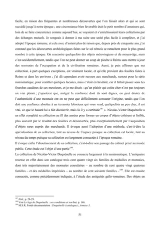 facile, en raison des fréquentes et nombreuses découvertes que l’on faisait alors et qui se sont
succédé jusqu’à notre époque ; une circonstance bien favorable était le petit nombre d’amateurs qui,
loin de se faire concurrence comme aujourd’hui, se voyaient et s’enrichissaient leurs collections par
des échanges mutuels. Je songeais à donner à ma suite une unité plus facile à compléter, et j’ai
adopté l’époque romaine, et cela avec d’autant plus de raison que, depuis près de cinquante ans, j’ai
constaté que les découvertes archéologiques faites sur le sol rémois se rattachent pour le plus grand
nombre à cette époque. On rencontre quelquefois des objets mérovingiens et du moyen-âge, mais
c’est accidentellement, tandis que l’on ne peut donner un coup de pioche à Reims sans mettre à jour
des souvenirs de l’occupation et de la civilisation romaines. Aussi, je puis affirmer que ma
collection, à part quelques exceptions, est vraiment locale, et qu’elle provient des fouilles faites à
Reims et dans les environs ; j’ai dû cependant avoir recours aux marchands, surtout pour la série
numismatique, pour combler quelques lacunes, mais c’était en hésitant, car il fallait passer sous les
fourches caudines de ces messieurs, et je me disais : qu’un plaisir qui coûte cher n’est pas toujours
un vrai plaisir ; j’ajouterai que, malgré la confiance dont ils sont dignes, on peut douter de
l’authenticité d’une monnaie ont on ne peut que difficilement constater l’origine, tandis que l’on
doit une confiance absolue à un terrassier laborieux qui vous vend, quelquefois un peu cher, il est
vrai, ce que le hasard lui a fait découvrir, mais là il y a certitude 187 ». Nicolas-Victor Duquénelle a
en effet complété sa collection au fil des années pour former un corpus d’objets cohérent et lisible,
plus souvent par le résultat des fouilles et découvertes, plus exceptionnellement par l’acquisition
d’objets rares auprès des marchands. Il évoque aussi l’adoption d’une méthode, c'est-à-dire la
spécialisation de sa collection, tant au niveau de l’espace puisque sa collection est locale, tant au
niveau du temps puisque sa collection est largement consacrée à l’époque romaine.
Il évoque enfin l’aboutissement de sa collection, c'est-à-dire son passage du cabinet privé au musée
public. Cette étude est l’objet d’une partie 188.
La collection de Nicolas-Victor Duquénelle se consacre largement à la numismatique. L’antiquaire
recense en effet dans son catalogue trois cent quatre vingt six familles de médailles et monnaies,
dont très majoritairement des monnaies consulaires – au nombre de cent quatre vingt quatorze
familles – et des médailles impériales – au nombre de cent soixante familles – 189. Elle est ensuite
consacrée, comme précédemment indiquée, à l’étude des antiquités gallo-romaines. Des objets en




187
    Ibid., p. 28-29.
188
    Voir Le legs de Duquénelle : ses conditions et son but. p. 146.
189
    M.S.R, Fonds documentation : Duquénelle (catalogue) ; Annexe 3.


                                                        51
 