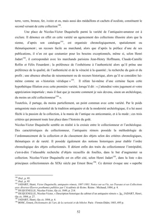 terre, verre, bronze, fer, ivoire et os, mais aussi des médaillons et cachets d’oculiste, constituent le
second versant de cette collection 190.
          Une place de Nicolas-Victor Duquénelle parmi la variété de l’antiquaire-amateur est à
exclure. Il dénonce en effet en cette variété un agencement des collections illusoire alors que la
sienne,     d’après    son    catalogue 191,    est    organisée     chronologiquement,         spatialement      ou
thématiquement ; un recours facile au marchand, alors que d’après la préface d’une de ses
publications, il n’en est que coutumier pour les besoins exceptionnels, même si, selon Henri
Jadart 192, il correspondait avec les marchands parisiens Jean-Henry Hoffmann, Claude-Camille
Rollin et Félix Feuardent ; la préférence de l’esthétisme à l’authenticité alors qu’il prône une
préférence de la qualité, de l’authenticité et de la véracité à la quantité ; la recherche du gain et du
profit ; une absence absolue de raisonnement ou de recours historique, alors qu’il se considère lui-
même comme un « historien véridique » 193.                Il réfute lui-même d’une certaine façon cette
hypothétique filiation avec cette première variété, lorsqu’il dit : « j’attendrai votre jugement et votre
appréciation impartiale ; mais il faut que je raconte comment je suis devenu, sinon un archéologue,
du moins un zélé collectionneur 194 ».
Toutefois, il partage, du moins partiellement, un point commun avec cette variété. Par le poids
antagoniste mais existentiel de la tradition antiquaire et de la modernité archéologique, il a lui aussi
fléchi à la passion de la collection, à la manie de l’antique ou anticomanie, et à la mode ; ces trois
critères qui prennent toute leur place dans l’histoire du goût.
Nicolas-Victor Duquénelle semble en réalité à la croisée entre le collectionneur et l’archéologue.
Des caractéristiques du collectionneur, l’antiquaire rémois possède la méthodologie de
l’ordonnancement de la collection et du classement des objets selon des critères chronologiques,
thématiques et de rareté. Il possède également des notions historiques pour établir l’ordre
chronologique des objets collectionnés. Il détient enfin des traits du collectionneur l’intrépidité,
c'est-à-dire l’inlassable recherche d’objets recueillis de fouilles, dans le but d’augmenter sa
collection. Nicolas-Victor Duquénelle est en effet cité, selon Henri Jadart 195, dans la liste « des
principaux collectionneurs du XIXe siècle par Ernest Bosc 196. Ce dernier évoque une « superbe



190
    Ibid., p. 95.
191
    Ibid., p. 95
192
    JADART, Henri, Victor Duquénelle, antiquaire rémois, 1807-1883. Notice sur sa Vie, ses Travaux et ses Collections
avec diverses Œuvres posthumes publiées par l’Académie de Reims. Reims : Michaud, 1884, p. 4.
193
    DUQUENELLE, Nicolas-Victor, Op.cit, 1849, p. 214.
194
    DUQUENELLE, Nicolas-Victor, « Description historique du cabinet d’un antiquaire rémois ». In : JADART, Henri,
Op.cit, 1884, p. 27.
195
    JADART, Henri, Op.cit, 1884, p. 4.
196
    BOSC, Ernest, Dictionnaire de l’art, de la curiosité et du bibelot. Paris : Firmin-Didot, 1883, 695 p.


                                                         52
 