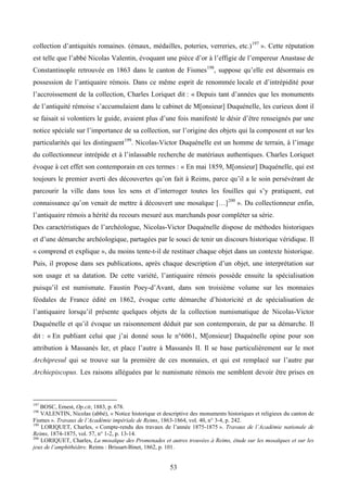 collection d’antiquités romaines. (émaux, médailles, poteries, verreries, etc.) 197 ». Cette réputation
est telle que l’abbé Nicolas Valentin, évoquant une pièce d’or à l’effigie de l’empereur Anastase de
Constantinople retrouvée en 1863 dans le canton de Fismes 198, suppose qu’elle est désormais en
possession de l’antiquaire rémois. Dans ce même esprit de renommée locale et d’intrépidité pour
l’accroissement de la collection, Charles Loriquet dit : « Depuis tant d’années que les monuments
de l’antiquité rémoise s’accumulaient dans le cabinet de M[onsieur] Duquénelle, les curieux dont il
se faisait si volontiers le guide, avaient plus d’une fois manifesté le désir d’être renseignés par une
notice spéciale sur l’importance de sa collection, sur l’origine des objets qui la composent et sur les
particularités qui les distinguent 199. Nicolas-Victor Duquénelle est un homme de terrain, à l’image
du collectionneur intrépide et à l’inlassable recherche de matériaux authentiques. Charles Loriquet
évoque à cet effet son contemporain en ces termes : « En mai 1859, M[onsieur] Duquénelle, qui est
toujours le premier averti des découvertes qu’on fait à Reims, parce qu’il a le soin persévérant de
parcourir la ville dans tous les sens et d’interroger toutes les fouilles qui s’y pratiquent, eut
connaissance qu’on venait de mettre à découvert une mosaïque […] 200 ». Du collectionneur enfin,
l’antiquaire rémois a hérité du recours mesuré aux marchands pour compléter sa série.
Des caractéristiques de l’archéologue, Nicolas-Victor Duquénelle dispose de méthodes historiques
et d’une démarche archéologique, partagées par le souci de tenir un discours historique véridique. Il
« comprend et explique », du moins tente-t-il de restituer chaque objet dans un contexte historique.
Puis, il propose dans ses publications, après chaque description d’un objet, une interprétation sur
son usage et sa datation. De cette variété, l’antiquaire rémois possède ensuite la spécialisation
puisqu’il est numismate. Faustin Poey-d’Avant, dans son troisième volume sur les monnaies
féodales de France édité en 1862, évoque cette démarche d’historicité et de spécialisation de
l’antiquaire lorsqu’il présente quelques objets de la collection numismatique de Nicolas-Victor
Duquénelle et qu’il évoque un raisonnement déduit par son contemporain, de par sa démarche. Il
dit : « En publiant celui que j’ai donné sous le n°6061, M[onsieur] Duquénelle opine pour son
attribution à Massanès Ier, et place l’autre à Massanès II. Il se base particulièrement sur le mot
Archipresul qui se trouve sur la première de ces monnaies, et qui est remplacé sur l’autre par
Archiepiscopus. Les raisons alléguées par le numismate rémois me semblent devoir être prises en



197
    BOSC, Ernest, Op.cit, 1883, p. 678.
198
    VALENTIN, Nicolas (abbé), « Notice historique et descriptive des monuments historiques et religieux du canton de
Fismes ». Travaux de l’Académie impériale de Reims, 1863-1864, vol. 40, n° 3-4, p. 242.
199
    LORIQUET, Charles, « Compte-rendu des travaux de l’année 1875-1875 ». Travaux de l’Académie nationale de
Reims, 1874-1875, vol. 57, n° 1-2, p. 13-14.
200
    LORIQUET, Charles, La mosaïque des Promenades et autres trouvées à Reims, étude sur les mosaïques et sur les
jeux de l’amphithéâtre. Reims : Brissart-Binet, 1862, p. 101.


                                                        53
 