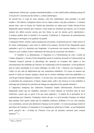 vulgairement, réalisés par « quelque marchand de plâtre » et sans intérêt même esthétique puisqu’ils
n’ont pas été « exécutés par des artistes », comme authentiques.
En second lieu, il s’agit de vases antiques, cette fois authentiques, mais possédés « en petit
nombre ». Par ailleurs, l’antiquaire rémois voit ces objets comme « des plus communs ». L’amateur
amasse donc, sans se soucier de l’intérêt que présentent ces objets pour l’étude. Nicolas-Victor
Duquénelle ajoute toutefois que l’amateur « aime autant les imitations qui intactes, car il n’oserait
montrer des débris souvent curieux par leur forme ou par les dessins qu’ils représentent ».
L’amateur préfère donc la banalité à la curiosité, l’esthétisme à l’expression de particularismes
historiques et artistiques, et la quantité à la qualité.
L’antiquaire rémois, ensuite, nuance quelque peu son propos, en précisant que tel « objet curieux et
de valeur archéologique » peut orner le cabinet d’un amateur. Nicolas-Victor Duquénelle ajoute
cependant « qu’il n’y séjournera pas longtemps ; le possesseur sera toujours dispose à le céder,
surtout si, en le vendant, il peut s’indemniser des frais que lui occasionne son cabinet ».
            A l’inutilité et au dilettantisme, à l’imposture et à l’illusionnisme de cette « variété de
l’espèce antiquaire », Nicolas-Victor Duquénelle ajoute la recherche du profit et l’intéressement de
l’amateur lorsqu’il poursuit sa physiologie des amateurs en évoquant leur mépris et leur
méconnaissance des méthodes de l’histoire, de l’archéologie et de la restauration ; et leur préférence
pour la valeur marchande ou la valeur esthétique. En effet, il dit : « Heureux sera l’acquéreur, si
l’objet n’a pas subi de dépréciation par une restauration maladroite. J’ai connu un amateur qui
passait à l’acide les bronzes antiques, disant que la couleur métallique était bien préférable à ce
vert-de-gris toujours dangereux à manier ; c’est ainsi que, sans respect pour cette patine inimitable,
si recherchée des connaisseurs, il faisait, chaque année, subir à des bronzes et à des médailles le
nettoyage que réclament les ustensiles de ménage aux approches d’une grande solennité ».
A l’apparence trompeuse des collections d’amateurs étudiée ultérieurement, Nicolas-Victor
Duquénelle ajoute que les médailles, monnaies et jetons figurent au troisième plan de leurs
collections « parce que ce genre n’est pas assez apparent ». A propos de la perception de la
numismatique par l’amateur, l’antiquaire rémois dit que « ce qu’il possède d’antique est relégué
dans quelque tiroir ignoré, tandis que les médailles modernes, brillantes à la vue, sont exposées
avec ostentation, souvent sans distinction d’époque ou de localité ». Ce nouveau passage montre la
prévalence de l’amateur à l’ostentation et à la magnificence plutôt qu’à l’étude ; ce que Duquénelle
pense puisqu’il dit : « L’étude de l’histoire n’est pas de première nécessité pour certains
amateurs 151 ».


151
      Ibid., p. 206-207.


                                                      38
 