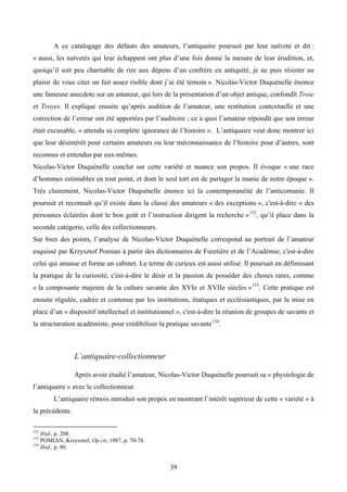 A ce catalogage des défauts des amateurs, l’antiquaire poursuit par leur naïveté et dit :
« aussi, les naïvetés qui leur échappent ont plus d’une fois donné la mesure de leur érudition, et,
quoiqu’il soit peu charitable de rire aux dépens d’un confrère en antiquité, je ne puis résister au
plaisir de vous citer un fait assez risible dont j’ai été témoin ». Nicolas-Victor Duquénelle énonce
une fameuse anecdote sur un amateur, qui lors de la présentation d’un objet antique, confondît Troie
et Troyes. Il explique ensuite qu’après audition de l’amateur, une restitution contextuelle et une
correction de l’erreur ont été apportées par l’auditoire ; ce à quoi l’amateur répondît que son erreur
était excusable, « attendu sa complète ignorance de l’histoire ». L’antiquaire veut donc montrer ici
que leur désintérêt pour certains amateurs ou leur méconnaissance de l’histoire pour d’autres, sont
reconnus et entendus par eux-mêmes.
Nicolas-Victor Duquénelle conclut sur cette variété et nuance son propos. Il évoque « une race
d’hommes estimables en tout point, et dont le seul tort est de partager la manie de notre époque ».
Très clairement, Nicolas-Victor Duquénelle énonce ici la contemporanéité de l’anticomanie. Il
poursuit et reconnaît qu’il existe dans la classe des amateurs « des exceptions », c'est-à-dire « des
personnes éclairées dont le bon goût et l’instruction dirigent la recherche » 152, qu’il place dans la
seconde catégorie, celle des collectionneurs.
Sur bien des points, l’analyse de Nicolas-Victor Duquénelle correspond au portrait de l’amateur
esquissé par Krzysztof Pomian à partir des dictionnaires de Furetière et de l’Académie, c'est-à-dire
celui qui amasse et forme un cabinet. Le terme de curieux est aussi utilisé. Il poursuit en définissant
la pratique de la curiosité, c'est-à-dire le désir et la passion de posséder des choses rares, comme
« la composante majeure de la culture savante des XVIe et XVIIe siècles » 153. Cette pratique est
ensuite régulée, cadrée et contenue par les institutions, étatiques et ecclésiastiques, par la mise en
place d’un « dispositif intellectuel et institutionnel », c'est-à-dire la réunion de groupes de savants et
la structuration académiste, pour crédibiliser la pratique savante 154.



                 L’antiquaire-collectionneur

                 Après avoir étudié l’amateur, Nicolas-Victor Duquénelle poursuit sa « physiologie de
l’antiquaire » avec le collectionneur.
        L’antiquaire rémois introduit son propos en montrant l’intérêt supérieur de cette « variété » à
la précédente.

152
    Ibid., p. 208.
153
    POMIAN, Krzysztof, Op.cit, 1987, p. 70-78.
154
    Ibid., p. 80.


                                                   39
 