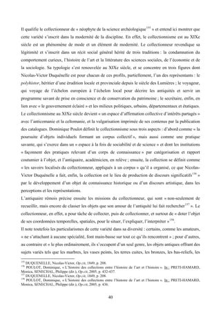 Il qualifie le collectionneur de « néophyte de la science archéologique 155 » et entend ici montrer que
cette variété s’inscrit dans la modernité de la discipline. En effet, le collectionnisme est au XIXe
siècle est un phénomène de mode et un élément de modernité. Le collectionneur revendique sa
légitimité et s’inscrit dans un récit social général hérité de trois traditions : la condamnation du
comportement curieux, l’histoire de l’art et la littérature des sciences sociales, de l’économie et de
la sociologie. Sa typologie s’est renouvelée au XIXe siècle, et se concentre en trois figures dont
Nicolas-Victor Duquénelle est pour chacun de ces profils, partiellement, l’un des représentants : le
polyhistor, héritier d’une érudition locale et provinciale depuis le siècle des Lumières ; le voyageur,
qui voyage de l’échelon européen à l’échelon local pour décrire les antiquités et servir un
programme savant de prise en conscience et de conservation du patrimoine ; le secrétaire, enfin, en
lien avec « le gouvernement éclairé » et les milieux politiques, urbains, départementaux et étatiques.
Le collectionnisme au XIXe siècle devient « un espace d’affirmation collective d’intérêts partagés »
avec l’anticomanie et la celtomanie, et la vulgarisation imprimée de ses contenus par la publication
des catalogues. Dominique Poulot définit le collectionnisme sous trois aspects : d’abord comme « la
poursuite d’objets individuels formant un corpus collectif », mais aussi comme une pratique
savante, qui s’exerce dans un « espace à la fois de sociabilité et de science » et dont les institutions
« façonnent des pratiques relevant d’un corps de connaissance » par catégorisation et rapport
coutumier à l’objet, et l’antiquaire, académicien, en relève ; ensuite, la collection se définit comme
« les savoirs localisés du collectionneur, appliqués à un corpus » qu’il a organisé, ce que Nicolas-
Victor Duquénelle a fait, enfin, la collection est le lieu de production de discours significatifs 156 »
par le développement d’un objet de connaissance historique ou d’un discours artistique, dans les
perceptions et les représentations.
L’antiquaire rémois précise ensuite les missions du collectionneur, qui sont « non-seulement de
recueillir, mais encore de classer les objets que son amour de l’antiquité lui fait rechercher 157 ». Le
collectionneur, en effet, a pour tâche de collecter, puis de collectionner, et surtout de « doter l’objet
de ses coordonnées temporelles, spatiales, pour le situer, l’expliquer, l’interpréter » 158.
Il note toutefois les particularismes de cette variété dans sa diversité : certains, comme les amateurs,
« ne s’attachant à aucune spécialité, font main-basse sur tout ce qu’ils rencontrent » ; pour d’autres,
au contraire et « le plus ordinairement, ils s’occupent d’un seul genre, les objets antiques offrant des
sujets variés tels que les marbres, les vases peints, les terres cuites, les bronzes, les bas-reliefs, les

155
    DUQUENELLE, Nicolas-Victor, Op.cit, 1849, p. 208.
156
    POULOT, Dominique, « L’histoire des collections entre l’histoire de l’art et l’histoire ». In : PRETI-HAMARD,
Monica, SENECHAL, Philippe (dir.), Op.cit, 2005, p. 432-437.
157
    DUQUENELLE, Nicolas-Victor, Op.cit, 1849, p. 208.
158
    POULOT, Dominique, « L’histoire des collections entre l’histoire de l’art et l’histoire ». In : PRETI-HAMARD,
Monica, SENECHAL, Philippe (dir.), Op.cit, 2005, p. 436.


                                                       40
 