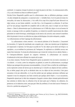 continuité ; le suspense, lorsque le présent est coupé du passé et du futur ; le commencement enfin,
s’il y a une initiation au futur en oubliant le passé 167.
Nicolas-Victor Duquénelle qualifie aussi le collectionneur, dans sa définition générique, comme
« le plus intrépide des antiquaires » et poursuit ainsi : « véritable furet, il est à la piste de toutes les
trouvailles, de toutes les découvertes ; il lui suffit d’un coup d’un coup-d’œil pour découvrir un
objet curieux ou une bonne médaille ; son idée fixe, c’est d’augmenter sa collection. Il sait bien
qu’il lui sera presque impossible de compléter telle ou telle série, mais il compte sur une bonne
chance ». Outre la démonstration que le collectionneur est à l’affût des objets et est un homme de
terrain, ce passage révèle ses qualités d’expertise, sa volonté de recueillir massivement des objets
présentant un intérêt historique, archéologique ou de rareté et de curiosité, mais surtout le manifeste
désir de présenter à travers sa collection un corpus archéologique, du moins antiquaire, complet.
Le collectionnisme est bien l’apanage du collectionneur.
        Le collectionneur a deux ennemis : « les mauvais plaisants et les faussaires ». Concernant
les faussaires, il s’agirait de marchands sans scrupules qui, « dans une intention que la législation
est impuissante à réprimer, lui font payer au poids de l’or des objets qu’un talent mal dirigé a su
reproduire ; et en troublant les jouissances de l’antiquaire, ils exploitent en véritables escrocs une
manie bien innocente. Il est peu de collectionneurs qui n’aient été victimes de ces adroits fripons ».
Si l’antiquaire-dilettante acquiert de vulgaires imitations, le collectionneur est soucieux
d’authenticité et doit ainsi affronter les experts de la copie.
A ces deux ennemis, Nicolas-Victor Duquénelle ajoute un potentiel rival, du moins concurrent, et
s’en désole : « il existe, contre les antiquaires en général, et contre les collectionneurs, un préjugé
fâcheux que partagent des personnes recommandables, c’est qu’il faut se méfier des archéologues :
on les représente comme de larrons qui ne cherchent qu’à s’enrichir aux dépens de leurs confrères.
On va même jusqu’à dire qu’ils se dérobent entre eux les objets de leur convoitise. Cette grave
accusation n’est pas admissible, et n’a pu être portée que par quelques personnes méfiantes qui
imputent à tous les antiquaires une faute commise par quelque adroit fripon ». A ces accusations,
Duquénelle répond que le désir des antiquaires d’acquérir certains objets retenant particulièrement
leur attention et abrités dans la collection d’un de leurs pairs par la flatterie, les câlineries, les
promesses ou la séduction existe, mais pas par l’abus de confiance. Il veut ainsi sauver l’honneur et
élever la « probité des antiquaires 168 ».



167
    POULOT, Dominique, « L’histoire des collections entre l’histoire de l’art et l’histoire ». In : PRETI-HAMARD,
Monica, SENECHAL, Philippe (dir.), Op.cit, 2005, p. 439.
168
    DUQUENELLE, Nicolas-Victor, Op.cit, 1849, p. 210-213.


                                                       42
 