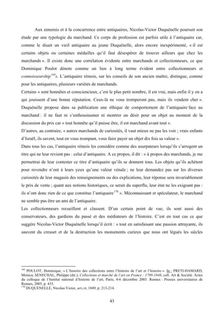 Aux ennemis et à la concurrence entre antiquaires, Nicolas-Victor Duquénelle poursuit son
étude par une typologie du marchand. Ce corps de profession est parfois utile à l’antiquaire car,
comme le disait un vieil antiquaire au jeune Duquénelle, alors encore inexpérimenté, « il est
certains objets ou certaines médailles qu’il faut désespérer de trouver ailleurs que chez les
marchands ». Il existe donc une corrélation évidente entre marchands et collectionneurs, ce que
Dominique Poulot dénote comme un lien à long terme évident entre collectionneurs et
connoisseurship 169s. L’antiquaire rémois, sur les conseils de son ancien maître, distingue, comme
pour les antiquaires, plusieurs variétés de marchands.
Certains « sont honnêtes et consciencieux, c’est le plus petit nombre, il est vrai, mais enfin il y en a
qui jouissent d’une bonne réputation. Ceux-là ne vous tromperont pas, mais ils vendent cher ».
Duquénelle propose dans sa publication une éthique de comportement de l’antiquaire face au
marchand : il ne faut ni s’enthousiasmer ni montrer un désir pour un objet au moment de la
discussion du prix car « tout honnête qu’il puisse être, il est marchand avant tout ».
D’autres, au contraire, « autres marchands de curiosités, il vaut mieux ne pas les voir ; vrais enfants
d’Israël, ils savent, tout en vous trompant, vous faire payer un objet dix fois sa valeur ».
Dans tous les cas, l’antiquaire rémois les considère comme des usurpateurs lorsqu’ils s’arrogent un
titre qui ne leur revient pas : celui d’antiquaire. A ce propos, il dit : « à propos des marchands, je me
permettrai de leur contester ce titre d’antiquaire qu’ils se donnent tous. Les objets qu’ils achètent
pour revendre n’ont à leurs yeux qu’une valeur vénale ; ne leur demandez pas sur les diverses
curiosités de leur magasin des renseignements ou des explications, leur réponse sera invariablement
le prix de vente ; quant aux notions historiques, ce serait du superflu, leur état ne les exigeant pas :
ils n’ont donc rien de ce que constitue l’antiquaire 170 ». Méconnaissant et spéculateur, le marchand
ne semble pas être un ami de l’antiquaire.
Les collectionneurs recueillent et classent. D’un certain point de vue, ils sont aussi des
conservateurs, des gardiens du passé et des médiateurs de l’histoire. C’est en tout cas ce que
suggère Nicolas-Victor Duquénelle lorsqu’il écrit : « tout en satisfaisant une passion attrayante, ils
sauvent du creuset et de la destruction les monuments curieux que nous ont légués les siècles




169
    POULOT, Dominique, « L’histoire des collections entre l’histoire de l’art et l’histoire ». In : PRETI-HAMARD,
Monica, SENECHAL, Philippe (dir.), Collections et marché de l’art en France : 1789-1848, coll. Art & Société. Actes
du colloque de l’Institut national d’histoire de l’art, Paris, 4-6 décembre 2003. Rennes : Presses universitaires de
Rennes, 2005, p. 435.
170
    DUQUENELLE, Nicolas-Victor, art.cit, 1849, p. 213-214.


                                                        43
 