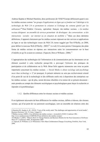 Andreas Kaplan et Michael Haenlein, deux professeurs de l’ESCP Europe définissent quant à eux
les médias sociaux comme "un groupe d’applications en ligne qui se fondent sur l’idéologie et la
technologie du Web 2.0 et permettent la création et l’échange du contenu généré par les
utilisateurs"8 Pour Frédéric Cavazza, spécialiste français des médias sociaux, « les médias
sociaux désignent un ensemble de services permettant de développer des conversations et des
interactions sociales sur internet ou en situation de mobilité ». 9 Dans ces deux dernières
définitions, il apparait clairement que les médias sociaux reposent sur des services et applications
en ligne et sur des technologies issues du Web 2.0, terme suggéré par Tim O’Reilly, en 2004,
pour définir le nouveau Web (O’Reilly ; 2005)10. Le web 2.0 a ainsi permis l’émergence des plate
forme de médias sociaux en réponse aux interactions entre les consommateurs sur la base
d’intérêts en qu’ils avaient en commun. (Tapscott, Don et Williams ; 2006) 11


L’appropriation des technologies de l’information et de communication par les internautes est un
élément essentiel à cette recherche puisqu’elle a provoqué l’éclosion des pratiques de
participation et de collaboration sur le Web. Brian Solis apporte néanmoins une mise au point
importante concernant les médias sociaux : « Social Media is about sociology and psychology
more than technology ». C’est pourquoi, le présent mémoire ne sera pas exclusivement orienté
d’un point de vue de la technologie ni des différents outils mis à disposition des entreprises sur
les médias sociaux - qui de plus, seront devenus obsolètes à la remise de ce présent document -
mais prendra en compte des éléments sociologiques et psychologiques pour étayer la recherche et
répondre à la problématique.


        1.1.2. Quelles différences entre les réseaux sociaux et médias sociaux


Il est également nécessaire de bien différencier les médias sociaux, définis ci-dessus, des réseaux
sociaux, qui d’un point de vue purement sociologique, sont un ensemble de relations entre des


8 Haenlein M,. Kaplan A, M. (2010), “Users of the world, unite! The challenges and opportunities of social media”,
Business Horizons, Vol. 53, Issue 1 (page 61)
9 Médias sociaux (2009) « Une définition des médias sociaux ». [consulté le 20.08.11] adresse URL :
http://www.mediassociaux.fr/2009/06/29/une-definition-des-medias-sociaux/
10 O'Reilly T. (2005). “What Is Web 2.0. Design Patterns and Business Models for the Next Generation of Software
Web 2.0”, Conference 2005, 30 September 2005.
11 Tapscott, D. Williams A, D. Wikinomics: How Mass Collaboration Changes Everything, Portfolio, New York,
2006.


                                                                                                               10
 