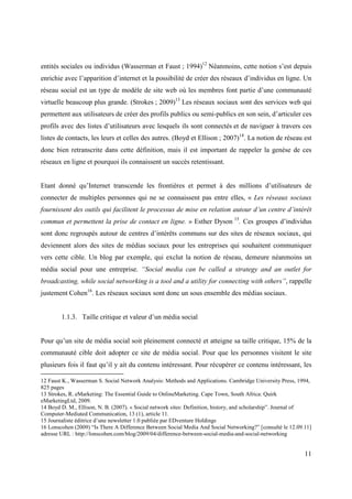 entités sociales ou individus (Wasserman et Faust ; 1994)12 Néanmoins, cette notion s’est depuis
enrichie avec l’apparition d’internet et la possibilité de créer des réseaux d’individus en ligne. Un
réseau social est un type de modèle de site web où les membres font partie d’une communauté
virtuelle beaucoup plus grande. (Strokes ; 2009)13 Les réseaux sociaux sont des services web qui
permettent aux utilisateurs de créer des profils publics ou semi-publics en son sein, d’articuler ces
profils avec des listes d’utilisateurs avec lesquels ils sont connectés et de naviguer à travers ces
listes de contacts, les leurs et celles des autres. (Boyd et Ellison ; 2007)14. La notion de réseau est
donc bien retranscrite dans cette définition, mais il est important de rappeler la genèse de ces
réseaux en ligne et pourquoi ils connaissent un succès retentissant.


Etant donné qu’Internet transcende les frontières et permet à des millions d’utilisateurs de
connecter de multiples personnes qui ne se connaissent pas entre elles, « Les réseaux sociaux
fournissent des outils qui facilitent le processus de mise en relation autour d’un centre d’intérêt
commun et permettent la prise de contact en ligne. » Esther Dyson 15. Ces groupes d’individus
sont donc regroupés autour de centres d’intérêts communs sur des sites de réseaux sociaux, qui
deviennent alors des sites de médias sociaux pour les entreprises qui souhaitent communiquer
vers cette cible. Un blog par exemple, qui exclut la notion de réseau, demeure néanmoins un
média social pour une entreprise. “Social media can be called a strategy and an outlet for
broadcasting, while social networking is a tool and a utility for connecting with others”, rappelle
justement Cohen16. Les réseaux sociaux sont donc un sous ensemble des médias sociaux.


        1.1.3. Taille critique et valeur d’un média social


Pour qu’un site de média social soit pleinement connecté et atteigne sa taille critique, 15% de la
communauté cible doit adopter ce site de média social. Pour que les personnes visitent le site
plusieurs fois il faut qu’il y ait du contenu intéressant. Pour récupérer ce contenu intéressant, les

12 Faust K., Wasserman S. Social Network Analysis: Methods and Applications. Cambridge University Press, 1994,
825 pages
13 Strokes, R. eMarketing: The Essential Guide to OnlineMarketing. Cape Town, South Africa: Quirk
eMarketingLtd, 2009.
14 Boyd D. M., Ellison, N. B. (2007). « Social network sites: Definition, history, and scholarship”. Journal of
Computer-Mediated Communication, 13 (1), article 11.
15 Journaliste éditrice d’une newsletter 1.0 publiée par EDventure Holdings
16 Lonscohen (2009) “Is There A Difference Between Social Media And Social Networking?” [consulté le 12.09.11]
adresse URL : http://lonscohen.com/blog/2009/04/difference-between-social-media-and-social-networking


                                                                                                            11
 