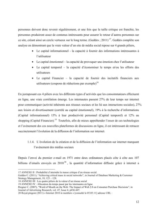 personnes doivent donc revenir régulièrement, et une fois que la taille critique est franchie, les
personnes produiront assez de contenus intéressants pour assurer le retour d’autres personnes sur
ce site, créant ainsi un cercle vertueux sur le long terme. (Geddes ; 2011) 17. Geddes complète son
analyse en démontrant que la vraie valeur d’un site de média social repose sur 4 grands piliers,
            •    Le capital informationnel - la capacité à fournir des informations intéressantes à
                 l’utilisateur
            •    Le capital émotionnel – la capacité de provoquer une émotion chez l’utilisateur
            •    Le capital temporel – la capacité d’économiser le temps et/ou les efforts des
                 utilisateurs
            •    Le capital Financier – la capacité de fournir des incitatifs financiers aux
                 utilisateurs (coupons de réductions par exemple)18


En juxtaposant ces 4 piliers avec les différents types d’activités que les consommateurs effectuent
en ligne, une vraie corrélation émerge. Les internautes passent 27% de leur temps sur internet
pour communiquer (activité inhérente aux réseaux sociaux et les lié aux interactions sociales), 27%
aux loisirs et divertissement (corrélé au capital émotionnel), 19% à la recherche d’informations
(Capital informationnel) 15% à leur productivité personnel (Capital temporel) et 12% au
shopping (Capital Financier).19 Toutefois, afin de mieux appréhender l’essor de ces technologies
et l’avènement des ces nouvelles plateformes de discussions en ligne, il est intéressant de retracer
succinctement l’évolution de la diffusion de l’information sur internet.


        1.1.4. L’évolution de la création et de la diffusion de l’information sur internet marquant
                l’avènement des médias sociaux


Depuis l’envoi du premier e-mail en 1971 entre deux ordinateurs placés côte à côte aux 107
billions d’emails envoyés en 2010 20 , la quantité d’information diffusée grâce à internet a

17 ANNEXE II : Probabilité d’atteindre la masse critique d’un réseau social.
Geddes C. (2011), “Achieving critical mass in social networks”, in Journal of Database Marketing & Customer
Strategy Management, 18, 123 – 128.
18 ANNEXE III : Les quatre piliers de la valeur d’un réseau social
19 ANNEXE IV : Allocation du temps passé par les internautes en ligne
Riegner C. (2007), “Word of Mouth on the Web: The Impact of Web 2.0 on Consumer Purchase Decisions”, in
Journal of Advertising Research, vol. 47, Issue 4, p436-447.
20 Royal.pingom (2011) « Internet 2010 in numbers » [consulté le 05.05.11] adresse URL :


                                                                                                              12
 