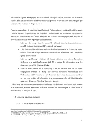 littéralement explosé. Et la plupart des informations échangées s’opère désormais sur les médias
sociaux. Plus de 500 milliards d’impressions sur des produits et services sont ainsi partagées par
les internautes sur internet chaque année.21


Quatre grandes phases de création et de diffusion de l’information peuvent être identifiées depuis
l’essor d’internet. En parallèle de ces évolutions, les internautes ont vu émerger des nouvelles
plateformes de médias sociaux22 qui s’accaparent les avancées technologiques pour proposer de
nouvelles manières de créer et partager les informations.
           • L’ère du « browsing » dans les années 90 où l’accès aux sites internet était rendu
               possible en tapant directement l’URL dans le navigateur
           • L’ère du « searching » lui a succédé avec l’utilisation massive de Google et d’autres
               moteurs de recherche, qui permettent de trouver une information dont l’internaute
               ignore la localisation.
           • L’ère du « publishing - sharing » où chaque utilisateur peut publier du contenu
               facilement avec les technologies du Web 2.0 et partager les informations avec des
               sites de partage dédié (Youtube, Flickr)
           • Puis vint l’ère actuelle du « monitoring » liée au real-time web où des outils
               d’agrégation prennent en charge une nouvelle médiation personnalisée avec
               l’information où l’internaute se plait désormais à mobiliser de nouveaux outils et
               services pour accéder à l’information et se construire une offre individualisée selon
               ses centres d’intérêts. (Netvibes, Hootsuite, Seesmic).
La liste n’est pas exhaustive mais montre la rapidité de l’explosion de la diffusion et du partage
de l’information, rendant possible de nouvelles manières de communiquer et créant ainsi un
nouvel espace de dialogue en ligne.


    1.2. Un nouvel espace de dialogue :


        1.2.1. L’ « User Generated Content »



http://royal.pingdom.com/2011/01/12/internet-2010-in-numbers/
21 “500 Billion”, in Harvard Business Review, 00178012, December 2010, Vol. 88, Issue 12
22 ANNEXE V : Historique de l’émergence des médias sociaux


                                                                                                 13
 
