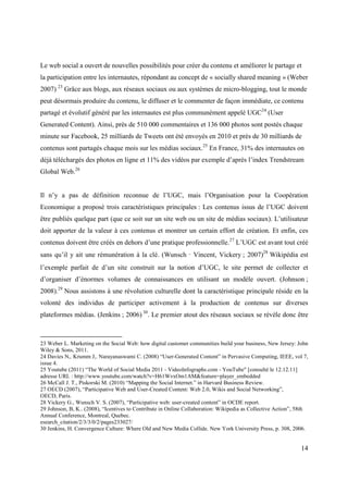 Le web social a ouvert de nouvelles possibilités pour créer du contenu et améliorer le partage et
la participation entre les internautes, répondant au concept de « socially shared meaning » (Weber
2007) 23 Grâce aux blogs, aux réseaux sociaux ou aux systèmes de micro-blogging, tout le monde
peut désormais produire du contenu, le diffuser et le commenter de façon immédiate, ce contenu
partagé et évolutif généré par les internautes est plus communément appelé UGC24 (User
Generated Content). Ainsi, près de 510 000 commentaires et 136 000 photos sont postés chaque
minute sur Facebook, 25 milliards de Tweets ont été envoyés en 2010 et près de 30 milliards de
contenus sont partagés chaque mois sur les médias sociaux.25 En France, 31% des internautes on
déjà téléchargés des photos en ligne et 11% des vidéos par exemple d’après l’index Trendstream
Global Web.26


Il n’y a pas de définition reconnue de l’UGC, mais l’Organisation pour la Coopération
Economique a proposé trois caractéristiques principales : Les contenus issus de l’UGC doivent
être publiés quelque part (que ce soit sur un site web ou un site de médias sociaux). L’utilisateur
doit apporter de la valeur à ces contenus et montrer un certain effort de création. Et enfin, ces
contenus doivent être créés en dehors d’une pratique professionnelle.27 L’UGC est avant tout créé
sans qu’il y ait une rémunération à la clé. (Wunsch‐Vincent, Vickery ; 2007)28 Wikipédia est
l’exemple parfait de d’un site construit sur la notion d’UGC, le site permet de collecter et
d’organiser d’énormes volumes de connaissances en utilisant un modèle ouvert. (Johnson ;
2008).29 Nous assistons à une révolution culturelle dont la caractéristique principale réside en la
volonté des individus de participer activement à la production de contenus sur diverses
plateformes médias. (Jenkins ; 2006) 30. Le premier atout des réseaux sociaux se révèle donc être



23 Weber L. Marketing on the Social Web: how digital customer communities build your business, New Jersey: John
Wiley & Sons, 2011.
24 Davies N,. Krumm J,. Narayanaswami C. (2008) “User-Generated Content” in Pervasive Computing, IEEE, vol 7,
issue 4.
25 Youtube (2011) “The World of Social Media 2011 - VideoInfographs.com - YouTube" [consulté le 12.12.11]
adresse URL : http://www.youtube.com/watch?v=H61WvxOm1AM&feature=player_embedded
26 McCall J. T., Piskorski M. (2010) “Mapping the Social Internet.” in Harvard Business Review.
27 OECD (2007), “Participative Web and User-Created Content: Web 2.0, Wikis and Social Networking”,
OECD, Paris.
28 Vickery G., Wunsch V. S. (2007), “Participative web: user-created content” in OCDE report.
29 Johnson, B, K.. (2008), “Icentives to Contribute in Online Collaboration: Wikipedia as Collective Action”, 58th
Annual Conference, Montreal, Quebec.
esearch_citation/2/3/3/0/2/pages233027/
30 Jenkins, H. Convergence Culture: Where Old and New Media Collide. New York University Press, p. 308, 2006.


                                                                                                               14
 