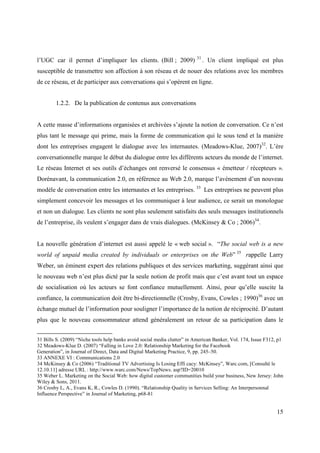 31
l’UGC car il permet d’impliquer les clients. (Bill ; 2009)                     . Un client impliqué est plus
susceptible de transmettre son affection à son réseau et de nouer des relations avec les membres
de ce réseau, et de participer aux conversations qui s’opèrent en ligne.


        1.2.2. De la publication de contenus aux conversations


A cette masse d’informations organisées et archivées s’ajoute la notion de conversation. Ce n’est
plus tant le message qui prime, mais la forme de communication qui le sous tend et la manière
dont les entreprises engagent le dialogue avec les internautes. (Meadows-Klue, 2007)32. L’ère
conversationnelle marque le début du dialogue entre les différents acteurs du monde de l’internet.
Le réseau Internet et ses outils d’échanges ont renversé le consensus « émetteur / récepteurs ».
Dorénavant, la communication 2.0, en référence au Web 2.0, marque l’avènement d’un nouveau
modèle de conversation entre les internautes et les entreprises. 33 Les entreprises ne peuvent plus
simplement concevoir les messages et les communiquer à leur audience, ce serait un monologue
et non un dialogue. Les clients ne sont plus seulement satisfaits des seuls messages institutionnels
de l’entreprise, ils veulent s’engager dans de vrais dialogues. (McKinsey & Co ; 2006)34.


La nouvelle génération d’internet est aussi appelé le « web social ». “The social web is a new
world of unpaid media created by individuals or enterprises on the Web” 35 rappelle Larry
Weber, un éminent expert des relations publiques et des services marketing, suggérant ainsi que
le nouveau web n’est plus dicté par la seule notion de profit mais que c’est avant tout un espace
de socialisation où les acteurs se font confiance mutuellement. Ainsi, pour qu’elle suscite la
confiance, la communication doit être bi-directionnelle (Crosby, Evans, Cowles ; 1990)36 avec un
échange mutuel de l’information pour souligner l’importance de la notion de réciprocité. D’autant
plus que le nouveau consommateur attend généralement un retour de sa participation dans le


31 Bills S. (2009) “Niche tools help banks avoid social media clutter” in American Banker, Vol. 174, Issue F312, p1
32 Meadows-Klue D. (2007) “Falling in Love 2.0: Relationship Marketing for the Facebook
Generation”, in Journal of Direct, Data and Digital Marketing Practice, 9, pp. 245–50.
33 ANNEXE VI : Communications 2.0
34 McKinsey & Co (2006) “Traditional TV Advertising Is Losing Effi cacy: McKinsey”, Warc.com, [Consulté le
12.10.11] adresse URL : http://www.warc.com/News/TopNews. asp?ID=20010
35 Weber L. Marketing on the Social Web: how digital customer communities build your business, New Jersey: John
Wiley & Sons, 2011.
36 Crosby L, A., Evans K, R., Cowles D. (1990). “Relationship Quality in Services Selling: An Interpersonnal
Influence Perspective” in Journal of Marketing, p68-81


                                                                                                                15
 
