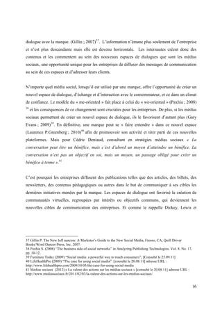 dialogue avec la marque. (Gillin ; 2007)37. L’information n’émane plus seulement de l’entreprise
et n’est plus descendante mais elle est devenu horizontale. Les internautes créent donc des
contenus et les commentent au sein des nouveaux espaces de dialogues que sont les médias
sociaux, une opportunité unique pour les entreprises de diffuser des messages de communication
au sein de ces espaces et d’adresser leurs clients.


N’importe quel média social, lorsqu’il est utilisé par une marque, offre l’opportunité de créer un
nouvel espace de dialogue, d’échange et d’interaction avec le consommateur, et ce dans un climat
de confiance. Le modèle du « me-oriented » fait place à celui du « we-oriented » (Paxhia ; 2008)
38
     et les conséquences de ce changement sont cruciales pour les entreprises. De plus, si les médias
sociaux permettent de créer un nouvel espace de dialogue, ils le favorisent d’autant plus (Gary
Evans ; 2009)39. En définitive, une marque peut se « faire entendre » dans ce nouvel espace
(Laurence P.Greenberg ; 2010)40 afin de promouvoir son activité et tirer parti de ces nouvelles
plateformes. Mais pour Cédric Deniaud, consultant en stratégies médias sociaux « La
conversation peut être un bénéfice, mais c’est d’abord un moyen d’atteindre un bénéfice. La
conversation n’est pas un objectif en soi, mais un moyen, un passage obligé pour créer un
bénéfice à terme ».41


C’est pourquoi les entreprises diffusent des publications telles que des articles, des billets, des
newsletters, des contenus pédagogiques ou autres dans le but de communiquer à ses cibles les
dernières initiatives menées par la marque. Les espaces de dialogue ont favorisé la création de
communautés virtuelles, regroupées par intérêts ou objectifs communs, qui deviennent les
nouvelles cibles de communication des entreprises. Et comme le rappelle Dickey, Lewis et




37 Gillin P. The New Infl uencers: A Marketer’s Guide to the New Social Media, Fresno, CA, Quill Driver
Books/Word Dancer Press, Inc, 2007.
38 Paxhia S. (2008) “The business side of social networks” in Analyzing Publishing Technologies, Vol. 8, No. 17,
pp. 10-12.
39 Furniture Today (2009) “Social media: a powerful way to reach consumers”, [Consulté le 25.09.11]
40 LifeHealthPro (2009) “The case for using social media”. [consulté le 20.08.11] adresse URL :
http://www.lifehealthpro.com/2009/10/05/the-case-for-using-social-media
41 Medias sociaux (2012) « La valeur des actions sur les médias sociaux » [consulté le 20.08.11] adresse URL :
http://www.mediassociaux.fr/2011/02/03/la-valeur-des-actions-sur-les-medias-sociaux/


                                                                                                                   16
 