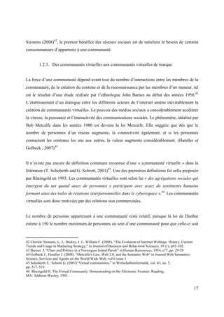 Siemens (2008)42, le premier bénéfice des réseaux sociaux est de satisfaire le besoin de certains
consommateurs d’appartenir à une communauté.


         1.2.3. Des communautés virtuelles aux communautés virtuelles de marque


La force d’une communauté dépend avant tout du nombre d’interactions entre les membres de la
communauté, de la création du contenu et de la reconnaissance par les membres d’un meneur, tel
est le résultat d’une étude réalisée par l’ethnologue John Barnes au début des années 1950.43
L’établissement d’un dialogue entre les différents acteurs de l’internet amène inévitablement la
création de communautés virtuelles. Le pouvoir des médias sociaux a considérablement accélérer
la vitesse, la puissance et l’interactivité des communications sociales. Le phénomène, idéalisé par
Bob Metcalfe dans les années 1980 est devenu la loi Metcalfe. Elle suggère que dès que le
nombre de personnes d’un réseau augmente, la connectivité également, et si les personnes
connectent les contenus les uns aux autres, la valeur augmente considérablement. (Handler et
Golbeck ; 2007)44


Il n’existe pas encore de définition commune reconnue d’une « communauté virtuelle » dans la
littérature (T. Schoberth and G. Schrott, 2001)45. Une des premières définitions fut celle proposée
par Rheingold en 1993. Les communautés virtuelles sont selon lui « des agrégations sociales qui
émergent du net quand assez de personnes y participent avec assez de sentiments humains
formant ainsi des toiles de relations interpersonnelles dans le cyberespace ».46 Les communautés
virtuelles sont donc motivées par des relations non commerciales.


Le nombre de personne appartenant à une communauté reste relatif, puisque la loi de Dunbar
estime à 150 le nombre maximum de personnes au sein d’une communauté pour que celle-ci soit



42 Christie Siemens, L. J., Dickey, I. J., William F. (2008), “The Evolution of Internet Weblogs: History, Current
Trends and Usage in Marketing Strategy,” in Journal of Business and Behavioral Sciences, 19 (1), p91-102.
43 Barnes J. “Class and Politics in a Norwegian Island Parish” in Human Ressources, 1954, n°7, pp. 29-58
44 Golbeck J., Hendler J. (2008). "Metcalfe's Law, Web 2.0, and the Semantic Web" in Journal Web Semantics:
Science, Services and Agents on the World Wide Web, vol 6 issue 1.
45 Schoberth T,. Schrott G. (2001)“Virtual communities,” in Wirtschaftsinformatik, vol. 43, no. 5,
pp. 517–519.
46 Rheingold H. The Virtual Community: Homesteading on the Electronic Frontier. Reading,
MA: Addison-Wesley, 1993.


                                                                                                                     17
 