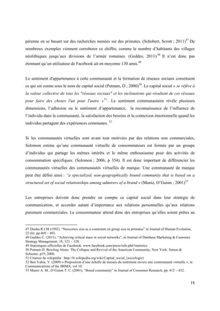pérenne en se basant sur des recherches menées sur des primates. (Schobert, Scrott ; 2011)47 De
nombreux exemples viennent corroborer ce chiffre, comme le nombre d’habitants des villages
néolithiques jusqu’aux divisions de l’armée romaines. (Geddes, 2011) 48 Il n’est donc pas
étonnant qu’un utilisateur de Facebook ait en moyenne 130 amis.49


Le sentiment d'appartenance à cette communauté et la formation de réseaux sociaux constituent
ce qui est connu sous le nom de capital social (Putnam, D ; 2000)50. Le capital social « se réfère à
la valeur collective de tous les "réseaux sociaux" et les inclinations qui résultent de ces réseaux
pour faire des choses l'un pour l'autre » 51 . Le sentiment communautaire révèle plusieurs
dimensions, l’adhésion ou le sentiment d’appartenance, la reconnaissance de l’influence de
l’individu dans la communauté, la satisfaction des besoins et la connexion émotionnelle quand les
individus partagent des expériences communes. 52


Si les communautés virtuelles sont avant tout motivées par des relations non commerciales,
Solomon estime qu’une communauté virtuelle de consommateurs est formée par un groupe
d’individus qui partage les mêmes intérêts et le même enthousiasme pour des activités de
consommation spécifiques. (Solomon ; 2006, p 354). Il est donc important de différencier les
communautés virtuelles des communautés virtuelles de marque. Une communauté de marque
peut être défini ainsi : “a specialized, non-geographically bound community that is based on a
structured set of social relationships among admirers of a brand » (Muniz, O’Guinn ; 2001)53


Les entreprises doivent donc prendre en compte ce capital social dans leur stratégie de
communication, et accorder autant d’importance aux relations personnelles qu’aux relations
purement commerciales. Le consommateur attend donc des entreprises qu’elles soient prêtes au


47 Dunba R.I.M (1992). “Neocortex size as a constraint on group size in primates” in Journal of Human Evolution,
22 (6): pp.469 – 493.
48 Geddes C. (2011), “Achieving critical mass in social networks”, in Journal of Database Marketing & Customer
Strategy Management, 18, 123 – 128.
49 Statistiques officielles de Facebook. www.facebook.com/press/info.phb?statistics
50 Putnam D. Bowling Alone: The Collapse and Revival of the American Community, New York: Simon &
Schuster, p19, 2000.
51 Citation de wikipédia : http://fr.wikipedia.org/wiki/Capital_social_(sociologie)
52 Ben Yahia, Y. (2009) « Proposition d’une échelle de mesure du sentiment envers une communauté virtuelle », in
Communications of the IBIMA, vol 10.
53 Muniz A. M., O’Guinn T. C. (2001), “Brand community” in Journal of Consumer Research, pp. 412 – 432.


                                                                                                              18
 