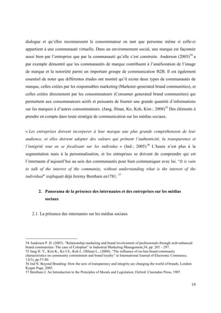 dialogue et qu’elles reconnaissent le consommateur en tant que personne même si celle-ci
appartient à une communauté virtuelle. Dans un environnement social, une marque est façonnée
aussi bien par l’entreprise que par la communauté qu’elle s’est construite. Anderson (2005)54 a
par exemple démontré que les communautés de marque contribuent à l’amélioration de l’image
de marque et la notoriété parmi un important groupe de communication B2B. Il est également
essentiel de noter que différentes études ont montré qu’il existe deux types de communautés de
marque, celles créées par les responsables marketing (Marketer-generated brand communities), et
celles créées directement par les consommateurs (Consumer generated brand communities) qui
permettent aux consommateurs actifs et puissants de fournir une grande quantité d’informations
sur les marques à d’autres consommateurs. (Jang, lfman, Ko, Koh, Kim ; 2008)55 Des éléments à
prendre en compte dans toute stratégie de communication sur les médias sociaux.


« Les entreprises doivent incorporer à leur marque une plus grande compréhension de leur
audience, et elles doivent adopter des valeurs qui prônent l’authenticité, la transparence et
l’intégrité tout en se focalisant sur les individus. » (Ind ; 2005) 56 L’heure n’est plus à la
segmentation mais à la personnalisation, et les entreprises se doivent de comprendre qui est
l’internaute d’aujourd’hui au sein des communautés pour bien communiquer avec lui. “It is vain
to talk of the interest of the community, without understanding what is the interest of the
individual” expliquait déjà Jeremy Bentham en1781. 57


        2. Panorama de la présence des internautes et des entreprises sur les médias
            sociaux


    2.1. La présence des internautes sur les médias sociaux




54 Anderson P. H. (2005). “Relationship marketing and brand involvement of professionals through web-enhanced
brand communities: The case of Coloplast” in Industrial Marketing Management,34, pp. 285 – 297.
55 Jang H. Y., Kim K., Ko I.S., Koh J., Olfman L., (2008), “The influence of on-line brand community
characteristics on community commitment and brand loyalty” in International Journal of Electronic Commerce,
12(3), pp.57-80.
56 Ind N. Beyond Branding: How the new of transparency and integrity are changing the world of brands, London:
Kogan Page, 2005.
57 Bentham J. An Introduction to the Principles of Morals and Legislation, Oxford: Clarendon Press, 1907.


                                                                                                             19
 