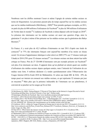 Nombreux sont les chiffres montrant l’essor et même l’apogée de certains médias sociaux en
terme de fréquentation. Les personnes passent plus de temps aujourd’hui sur les médias sociaux
que sur les médias traditionnels (McGiboney ; 2009)58 Pour prendre quelques exemples, en 2011,
on parle de plus de 800 millions d’utilisateurs de Facebook59 et plus de 300 millions d’utilisateurs
de Twitter dans le monde.60 L’audience de Facebook à même dépassé celle de Google en 201061.
La présence des internautes sur les médias sociaux est aussi une question d’âge, ainsi la
génération Y est plus à même d’être présente sur les médias sociaux que la génération des Babys
Boomers.62


En France, il y avait plus de 42,3 millions d’internautes en mai 2011 d’après une étude de
comscore 63 et 77% des internautes français sont aujourd’hui membres d’au moins un réseau
social. Un niveau d’appartenance identique à celui relevé en 2009 (77% sur 17 réseaux testés par
l’étude) et 2010 (78% pour 32 réseaux sociaux)64. Les réseaux sociaux ont donc atteint leur taille
critique en France. Près de 27 326 000 d’internautes sont par exemple présents sur Facebook65
soit plus d’un internaute sur deux. Il apparait donc qu’un plafond est atteint quant aux nombre
d’utilisateurs des médias sociaux depuis quelques années, mais l’intensité de l’utilisation de ces
médias reste forte. 8 millions déclarent s’y rendre quotidiennement selon l’Observatoire des
Usages Internet (OUI) d’août 2010 de Médiamétrie. Et selon une étude IDC & SAS, 29% du
temps passé sur internet est consacré aux médias sociaux, ce qui représente 52 minutes par jour
en moyenne. 66 Mais plus que la présence inéluctable de l’internaute sur ces plateformes, il
convient de se pencher sur les usages qu’ils en font.


58 McGiboney M. (2009) “Nielsen Reports 17 Percent of Time Spent on the Internet in August Devoted to Social
Networking and Blog Sites, Up from 6 Percent a Year Ago”, Nielsen study.
59 Statistiques officielles de Facebook http://www.facebook.com/press/info.php?statistics
60 Taylor C. (2011)“Social networking 'utopia' isn't coming” in CNN, 27 june.
61 Youtube (2011) “The World of Social Media 2011 - VideoInfographs.com - YouTube" [consulté le 12.12.11]
adresse URL : http://www.youtube.com/watch?v=H61WvxOm1AM&feature=player_embedded
62 Voir ANNEXE VII : Présence des consommateurs sur les médias sociaux selon leur âge
63 ComScore. (2011) « Bilan de l’usage d’Internet en Europe pour le mois de mai 2011 » [Consulté le 10.12.11]
http://www.comscore.com/fre/Press_Events/Press_Releases/2011/7/comScore_Releases_Overview_of_European_In
ternet_Usage_for_May_2011
64 Ifop (2011) : Observatoire des réseaux sociaux de l’ifop vague 6. [Consulté le 30.11.12] adresse URL :
http://www.ifop.com/media/poll/1671-1-study_file.pdf
65 Médiamétrie (2011) « L'audience de l'internet en France en octobre 2011 » [consulté le 26.11.11] adresse URL :
http://www.mediametrie.fr/internet/communiques/l-audience-de-l-internet-en-france-en-octobre-2011.php?id=562
66 IDC – SAS (2011) « L’Observatoire français des médias sociaux IDC & SAS 2 ème édition : Médias sociaux et e-
réputation » consulté le 26.06.11] adresse URL : http://www.sas.com/offices/europe/france/pdf/e-
reputation_300611/Rapport_IDC-SAS_Medias_sociaux_e-Reputation_20110627.pdf


                                                                                                              20
 