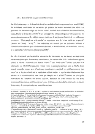 2.1.1. Les différents usages des médias sociaux


La théorie des usages et de la satisfaction (Uses and Gratifications communément appelé U&G)
fût développée en se basant sur les besoins qui génèrent les attentes attendues d’un média. Les
personnes ont différents usages des médias sociaux résultant de la satisfaction de certains besoins.
(Katz, Bluner et Gurevitch ; 1974)67 C’est une approche intéressante puisqu’elle questionne les
usages des personnes sur les médias sociaux plutôt que de questionner l’apport de ces médias aux
personnes. “What people do with media” en opposition avec le “what media do to people”
                                   68
(Austria et Chung ; 2010)               . Des recherches ont montré que les personnes utilisent la
communication virtuelle pour satisfaire trois besoins, le divertissement, les interactions sociales,
et la recherche d’informations. (Sangwan ; 2005)69.


En effet, il apparait que la première motivation des internautes sur les réseaux sociaux est de
retrouver toujours plus d’amis et de connaissances, ils sont en effet 59% à rechercher ce type de
contact à travers l’utilisation des médias sociaux. 70 Une autre source 71 estime que près de 8
internautes sur 10 (79,9%) déclarent vouloir rester en contact avec leurs amis et 76,2% disent
vouloir reprendre contact avec d’anciennes connaissances. Au final, ces chiffres montrent bien
que c’est le lien social qui fait le succès des médias sociaux et que la consolidation des liens
sociaux et la communication sont citées par Dwyner et al. (2007) 72 comme les principales
motivations de l’adoption des médias sociaux. Renforcer les liens sociaux au sein d’une
communauté de marque semble donc une bonne stratégie pour atteindre les internautes au travers
de messages de communication sur les médias sociaux.


67 Blumler J,. Gurevitch M,. Katz, E,. (1974). “Utilization of mass communication by the individual” in The uses of
mass communication: Current perspectives on gratifications research, pp.19–34.
68 Austria K,. Chung C. “Social Media Gratification and Attitude toward Social Media Marketing Messages: A
Study of the Effect of Social Media Marketing Messages on Online Shopping Value”, in Proceedings of the
Northeast Business & Economics Association, 2010, pp.581-586
69 Sangwan S. (2005), “Virtual Community Success: a Uses and Gratifications Perspective”, in Proceedings of the
38th Hawaii International Conference on System Science
70 IDC – SAS (2011) « L’Observatoire français des médias sociaux IDC & SAS 2 ème édition : Médias sociaux et e-
réputation » consulté le 26.06.11] adresse URL : http://www.sas.com/offices/europe/france/pdf/e-
reputation_300611/Rapport_IDC-SAS_Medias_sociaux_e-Reputation_20110627.pdf
71 Médiamétrie (2011) « L'audience de l'internet en France en octobre 2011 » [consulté le 26.11.11] adresse URL :
http://www.mediametrie.fr/internet/communiques/l-audience-de-l-internet-en-france-en-octobre-2011.php?id=562
72 Dwyer C., Hiltz S.R,. Passerini K. (2007) “Trust and Privacy Concern within Social Networking Sites: A
Comparison of Facebook and MySpace” in Proceedings of the Thirteenth Americas Conference on Information
Systems, Keystone, CO.


                                                                                                                21
 