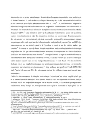 Autre point mis en avant, les utilisateurs tiennent à profiter des contenus utiles et de qualité pour
32% des répondants et veulent obtenir de la part des entreprises et des marques des informations
ou des conditions privilégiées. (Respectivement 19% et 18%).73 Les consommateurs adoptent les
médias sociaux pour avoir des informations sur les produits d’une entreprise à la condition qu’ils
obtiennent ces informations ou des retours d’expériences directement des consommateurs. Hart et
Blackshaw (2006)74 Une interaction active et la diffusion d’informations utiles sur les médias
sociaux permettrait donc de créer des perceptions positives sur les messages de communication
des entreprises. Les entreprises doivent donc comprendre comment les consommateurs veulent
interagir avec elles mais aussi quelles informations ils veulent obtenir. Aujourd’hui seul 22% des
consommateurs ont une attitude positive à l’égard de la publicité sur les médias sociaux par
exemple75 Et comme le rappelle Jones, Temperley et Lima, améliorer la réputation de la marque
est possible une fois que les conditions internes et externes de transparence et d’interactivité avec
les acteurs des médias sociaux sont atteintes.76 En se penchant sur le degré d’interactions entre les
consommateurs et les marques sur les médias sociaux, il s’avère dès lors que le suivi des marques
sur les médias sociaux n’est pas une pratique très répandue à ce jour. Seuls 16% des internautes
déclarent suivre une ou plusieurs marques sur les réseaux sociaux et en moyenne ces internautes
concentrent leur attention sur cinq marques 77. Une tendance que confirme l’étude IBM CRM
study78 qui révèle que seul 23% des internautes vont sur les médias sociaux pour interagir avec
les marques.
En fait, les internautes sont de loin plus intéressés par l’obtention d’une valeur tangible plutôt que
de se sentir connecté à la marque. Pour preuve, parmi les 16% des répondants de l’étude Ifop qui
déclarent suivre une ou plusieurs marques sur les médias sociaux, 65% estiment que rejoindre la
communauté d’une marque est principalement motivé par la recherche de bons plans ou de


73 IDC – SAS (2011) « L’Observatoire français des médias sociaux IDC & SAS 2 ème édition : Médias sociaux et e-
réputation » consulté le 26.06.11] adresse URL : http://www.sas.com/offices/europe/france/pdf/e-
reputation_300611/Rapport_IDC-SAS_Medias_sociaux_e-Reputation_20110627.pdf
74 Blackshaw C.P., Hart, C (2006), “Internet Inferno,” in Marketing Management, pp. 19-25.
75 AdReaction. (2010) “Brands + Consumers + Social Media: What Marketers Should Know About Who’s Getting
Social and Why.” Dynamic Logic, [consulté le 06.10.11] adresse URL :
http://www.slideshare.net/MillwardBrown/dynamic-logic-adreaction-what-marketers-should-know-about-whos-
getting-social-why
76 Lima A., Jones B., Temperley J. (2009), “Corporate Reputation on the social Web: an exploratory case study of
Primark”, Academy of Marketing Annual Conference, Leeds Metropolitan University.
77 Ifop (2011) : « Observatoire des réseaux sociaux de l’ifop vague « 6. [Consulté le 30.11.12] adresse URL :
http://www.ifop.com/media/poll/1671-1-study_file.pdf
78 ANNEXE VIII : Les raisons de la présence des consommateurs sur les médias sociaux ou les réseaux sociaux


                                                                                                             22
 