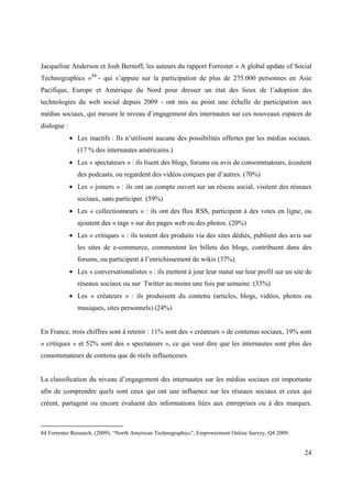 Jacqueline Anderson et Josh Bernoff, les auteurs du rapport Forrester « A global update of Social
Technographics » 84 - qui s’appuie sur la participation de plus de 275.000 personnes en Asie
Pacifique, Europe et Amérique du Nord pour dresser un état des lieux de l’adoption des
technologies du web social depuis 2009 - ont mis au point une échelle de participation aux
médias sociaux, qui mesure le niveau d’engagement des internautes sur ces nouveaux espaces de
dialogue :
             • Les inactifs : Ils n’utilisent aucune des possibilités offertes par les médias sociaux.
                (17 % des internautes américains.)
             • Les « spectateurs » : ils lisent des blogs, forums ou avis de consommateurs, écoutent
                des podcasts, ou regardent des vidéos conçues par d’autres. (70%)
             • Les « joiners » : ils ont un compte ouvert sur un réseau social, visitent des réseaux
                sociaux, sans participer. (59%)
             • Les « collectionneurs » : ils ont des flux RSS, participent à des votes en ligne, ou
                ajoutent des « tags » sur des pages web ou des photos. (20%)
             • Les « critiques » : ils testent des produits via des sites dédiés, publient des avis sur
                les sites de e-commerce, commentent les billets des blogs, contribuent dans des
                forums, ou participent à l’enrichissement de wikis (37%)
             • Les « conversationalistes » : ils mettent à jour leur statut sur leur profil sur un site de
                réseaux sociaux ou sur Twitter au moins une fois par semaine. (33%)
             • Les « créateurs » : ils produisent du contenu (articles, blogs, vidéos, photos ou
                musiques, sites personnels) (24%)


En France, trois chiffres sont à retenir : 11% sont des « créateurs » de contenus sociaux, 19% sont
« critiques » et 52% sont des « spectateurs », ce qui veut dire que les internautes sont plus des
consommateurs de contenu que de réels influenceurs.


La classification du niveau d’engagement des internautes sur les médias sociaux est importante
afin de comprendre quels sont ceux qui ont une influence sur les réseaux sociaux et ceux qui
créent, partagent ou encore évaluent des informations liées aux entreprises ou à des marques.



84 Forrester Research, (2009), “North American Technographics”, Empowerment Online Survey, Q4 2009.


                                                                                                       24
 
