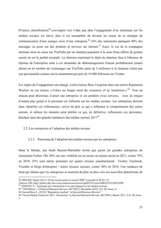D’autres classifications85 convergent vers l’idée que plus l’engagement d’un internaute sur les
médias sociaux est élevé, plus il est susceptible de devenir un acteur de la stratégie de
communication d’une marque et/ou d’une entreprise.86 16% des internautes partagent 80% des
messages ou posts sur des produits et services sur internet. 87 Ainsi, le cas de la compagnie
aérienne mise en cause sur YouTube par un chanteur populaire à la suite d'une affaire de guitare
cassée en est le parfait exemple. La chanson exprimant le dépit du chanteur face à l'absence de
réponse de l'entreprise suite à ces demandes de dédommagement n'aurait probablement jamais
atteint un tel nombre de visionnages sur YouTube (près de 5 millions) si le chanteur n'était pas
une personnalité connue suivie notamment par près de 19 000 followers sur Twitter.


Les règles de l’engagement ont changé, Leslie Gaines Ross l’exprime dans son article Reputation
Warfare en ces termes « Critics no longer need the resources of an institution ». 88 Tout un
chacun peut désormais évaluer une entreprise et ses produits et/ou services,                 avec un impact
d’autant plus grand si la personne est influente sur les médias sociaux. Les entreprises doivent
donc identifier ces influenceurs, suivre de près ce qui a influencé le comportement des autres
acteurs, et utiliser les données pour prédire ce qui, en définitive, influencera ces personnes.
Quelque unes des grandes tendances des médias sociaux 201189


    2.2. Les entreprises et l’adoption des médias sociaux


        2.2.1. Panorama de l’adoption des médias sociaux par les entreprises


Dans le Monde, une étude Burson-Marsteller révèle que parmi les grandes entreprises du
classement Forbes 100, 84% ont une visibilité sur au moins un réseau social en 2011, contre 79%
en 2010. 25% sont même présentes sur quatre réseaux simultanément : Twitter, Facebook,
Youtube et blogs d'entreprise / autres réseaux sociaux, contre 20% en 2010. Une tendance de
fond qui illustre que les entreprises se tournent de plus en plus vers ces nouvelles plateformes de

85 IBM IBV Study (2011) “From social media to social CRM” [consulté le 05.05.11]
Adresse URL http://public.dhe.ibm.com/common/ssi/ecm/en/gbe03391usen/GBE03391USEN.PDF
86
   ANNEXE X : Typologie des interactions avec une marque sur les médias sociaux
87 “500 Billion”, in Harvard Business Review, 00178012, December 2010, Vol. 88, Issue 12
88 Gained Ross L. (2010) “Reputation warfare” in Harvard Business Review”
89 “Social Media Trends for 2011: Interaction” in Harvard Business Review, 00178012, March 2011, Vol. 89, Issue
3


                                                                                                             25
 