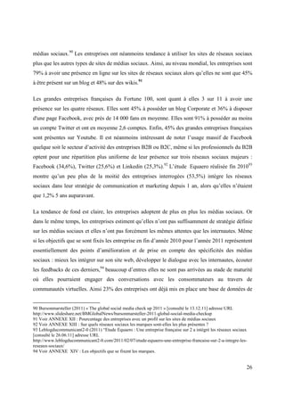 médias sociaux.90 Les entreprises ont néanmoins tendance à utiliser les sites de réseaux sociaux
plus que les autres types de sites de médias sociaux. Ainsi, au niveau mondial, les entreprises sont
79% à avoir une présence en ligne sur les sites de réseaux sociaux alors qu’elles ne sont que 45%
à être présent sur un blog et 48% sur des wikis.91

Les grandes entreprises françaises du Fortune 100, sont quant à elles 3 sur 11 à avoir une
présence sur les quatre réseaux. Elles sont 45% à posséder un blog Corporate et 36% à disposer
d'une page Facebook, avec près de 14 000 fans en moyenne. Elles sont 91% à posséder au moins
un compte Twitter et ont en moyenne 2,6 comptes. Enfin, 45% des grandes entreprises françaises
sont présentes sur Youtube. Il est néanmoins intéressant de noter l’usage massif de Facebook
quelque soit le secteur d’activité des entreprises B2B ou B2C, même si les professionnels du B2B
optent pour une répartition plus uniforme de leur présence sur trois réseaux sociaux majeurs :
Facebook (34,6%), Twitter (25,6%) et Linkedin (25,3%).92 L’étude Equaero réalisée fin 201093
montre qu’un peu plus de la moitié des entreprises interrogées (53,5%) intègre les réseaux
sociaux dans leur stratégie de communication et marketing depuis 1 an, alors qu’elles n’étaient
que 1,2% 5 ans auparavant.

La tendance de fond est claire, les entreprises adoptent de plus en plus les médias sociaux. Or
dans le même temps, les entreprises estiment qu’elles n’ont pas suffisamment de stratégie définie
sur les médias sociaux et elles n’ont pas forcément les mêmes attentes que les internautes. Même
si les objectifs que se sont fixés les entreprise en fin d’année 2010 pour l’année 2011 représentent
essentiellement des points d’amélioration et de prise en compte des spécificités des médias
sociaux : mieux les intégrer sur son site web, développer le dialogue avec les internautes, écouter
les feedbacks de ces derniers,94 beaucoup d’entres elles ne sont pas arrivées au stade de maturité
où elles pourraient engager des conversations avec les consommateurs au travers de
communautés virtuelles. Ainsi 23% des entreprises ont déjà mis en place une base de données de


90 Bursonmarsteller (2011) « The global social media check up 2011 » [consulté le 13.12.11] adresse URL
http://www.slideshare.net/BMGlobalNews/bursonmarsteller-2011-global-social-media-checkup
91 Voir ANNEXE XII : Pourcentage des entreprises avec un profil sur les sites de médias sociaux
92 Voir ANNEXE XIII : Sur quels réseaux sociaux les marques sont-elles les plus présentes ?
93 Leblogducommunicant2-0 (2011) “Etude Equaero : Une entreprise française sur 2 a intégré les réseaux sociaux
[consulté le 26.06.11] adresse URL
http://www.leblogducommunicant2-0.com/2011/02/07/etude-equaero-une-entreprise-francaise-sur-2-a-integre-les-
reseaux-sociaux/
94 Voir ANNEXE XIV : Les objectifs que se fixent les marques.


                                                                                                             26
 