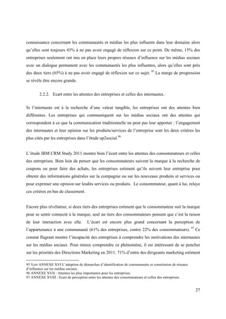 connaissance concernant les communautés et médias les plus influents dans leur domaine alors
qu’elles sont toujours 43% à ne pas avoir engagé de réflexion sur ce point. De même, 15% des
entreprises seulement ont mis en place leurs propres réseaux d’influence sur les médias sociaux
avec un dialogue permanent avec les communautés les plus influentes, alors qu’elles sont près
des deux tiers (65%) à ne pas avoir engagé de réflexion sur ce sujet. 95 La marge de progression
se révèle être encore grande.


        2.2.2. Ecart entre les attentes des entreprises et celles des internautes.


Si l’internaute est à la recherche d’une valeur tangible, les entreprises ont des attentes bien
différentes. Les entreprises qui communiquent sur les médias sociaux ont des attentes qui
correspondent à ce que la communication traditionnelle ne peut pas leur apporter : l’engagement
des internautes et leur opinion sur les produits/services de l’entreprise sont les deux critères les
plus cités par les entreprises dans l’étude up2social.96


L’étude IBM CRM Study 2011 montre bien l’écart entre les attentes des consommateurs et celles
des entreprises. Bien loin de penser que les consommateurs suivent la marque à la recherche de
coupons ou pour faire des achats, les entreprises estiment qu’ils suivent leur entreprise pour
obtenir des informations générales sur la compagnie ou sur les nouveaux produits et services ou
pour exprimer une opinion sur lesdits services ou produits. Le consommateur, quant à lui, relaye
ces critères en bas de classement.


Encore plus révélateur, si deux tiers des entreprises estiment que le consommateur suit la marque
pour se sentir connecté à la marque, seul un tiers des consommateurs pensent que c’est la raison
de leur interaction avec elle.        L’écart est encore plus grand concernant la perception de
l’appartenance à une communauté (61% des entreprises, contre 22% des consommateurs). 97 Ce
constat flagrant montre l’incapacité des entreprises à comprendre les motivations des internautes
sur les médias sociaux. Pour mieux comprendre ce phénomène, il est intéressant de se pencher
sur les priorités des Directions Marketing en 2011. 71% d’entre des dirigeants marketing estiment

95 Voir ANNEXE XVI L’adoption de démarches d’identification de communautés et constitution de réseaux
d’influence sur les médias sociaux.
96 ANNEXE XVII : Attentes les plus importantes pour les entreprises.
97 ANNEXE XVIII : Ecart de perception entre les attentes des consommateurs et celles des entreprises.


                                                                                                        27
 