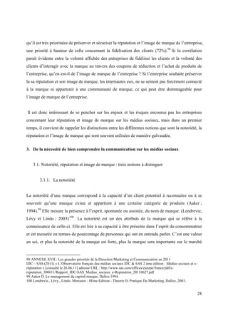 qu’il est très prioritaire de préserver et sécuriser la réputation et l’image de marque de l’entreprise,
une priorité à hauteur de celle concernant la fidélisation des clients (72%).98 Si la corrélation
parait évidente entre la volonté affichée des entreprises de fidéliser les clients et la volonté des
clients d’interagir avec la marque au travers des coupons de réduction et l’achat de produits de
l’entreprise, qu’en est-il de l’image de marque de l’entreprise ? Si l’entreprise souhaite préserver
la sa réputation et son image de marque, les internautes eux, ne se sentent pas forcément connecté
à la marque ni appartenir à une communauté de marque, ce qui peut être dommageable pour
l’image de marque de l’entreprise.


Il est donc intéressant de se pencher sur les enjeux et les risques encourus pas les entreprises
concernant leur réputation et image de marque sur les médias sociaux, mais dans un premier
temps, il convient de rappeler les distinctions entre les différentes notions que sont la notoriété, la
réputation et l’image de marque qui sont souvent utilisées de manière galvaudée.


3. De la nécessité de bien comprendre la communication sur les médias sociaux


    3.1. Notoriété, réputation et image de marque : trois notions à distinguer


        3.1.1. La notoriété


La notoriété d’une marque correspond à la capacité d’un client potentiel à reconnaitre ou à se
souvenir qu’une marque existe et appartient à une certaine catégorie de produits (Aaker ;
1994).99 Elle mesure la présence à l’esprit, spontanée ou assistée, du nom de marque. (Lendrevie,
Lévy et Lindo ; 2003) 100 La notoriété est un des attributs de la marque qui se réfère à la
connaissance de celle-ci. Elle est liée à sa capacité à être présente dans l’esprit du consommateur
et est mesurée en termes de pourcentage de personnes qui ont en entendu parler. C’est une valeur
en soi, et plus la notoriété de la marque est forte, plus la marque sera importante sur le marché


98 ANNEXE XVII : Les grandes priorités de la Direction Marketing et Communication en 2011
IDC – SAS (2011) « L’Observatoire français des médias sociaux IDC & SAS 2 ème édition : Médias sociaux et e-
réputation » [consulté le 26.06.11] adresse URL : http://www.sas.com/offices/europe/france/pdf/e-
reputation_300611/Rapport_IDC-SAS_Medias_sociaux_e-Reputation_20110627.pdf
99 Aaker D. Le management du capital-marque, Dalloz 1994.
100 Lendrevie., Lévy., Lindo. Mercator - 8Eme Edition - Theorie Et Pratique Du Marketing, Dalloz, 2003.


                                                                                                               28
 