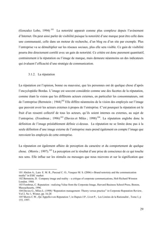 (Gonzalez Lobo, 1994) 101 La notoriété apparait comme plus complexe depuis l’avènement
d’Internet. On peut ainsi parler de visibilité puisque la notoriété d’une marque peut être celle dans
une communauté, celle dans un moteur de recherche, d’un blog ou d’un site par exemple. Plus
l’entreprise va se démultiplier sur les réseaux sociaux, plus elle sera visible. Ce gain de visibilité
pourra être directement corrélé avec un gain de notoriété. Ce critère est donc purement quantitatif,
contrairement à la réputation ou l’image de marque, mais demeure néanmoins un des indicateurs
qui évaluent l’efficacité d’une stratégie de communication.


        3.1.2. La réputation


La réputation est l’opinion, bonne ou mauvaise, que les personnes ont de quelque chose d’après
l’encyclopédie Bordas. L’image est souvent considérée comme une des facettes de la réputation,
comme étant la vision que les différents acteurs externes, en particulier les consommateurs, ont
de l’entreprise (Bernstein ; 1944)102 Elle diffère néanmoins de la vision des employés sur l’image
que peuvent avoir les acteurs externes à propos de l’entreprise. C’est pourquoi la réputation est le
fruit d’un ressenti collectif de tous les acteurs, qu’ils soient internes ou externes, au sujet de
l’entreprise. (Frombrun ; 1996) 103 (Davies et Miles ; 1998) 104 . La réputation englobe donc la
définition de l’image préalablement définie ci-dessus. La réputation ne se limite donc pas à la
seule définition d’une image externe de l’entreprise mais prend également en compte l’image que
renvoient les employés de cette entreprise.


La réputation est également affaire de perception du caractère et du comportement de quelque
chose. (Morris ; 1997).105 La perception est le résultat d’une prise de conscience de ce qui touche
nos sens. Elle influe sur les stimulis ou messages que nous recevons et sur la signification que



101 Abelon A., Lara E. M. R., Pascual C. O., Vasquez M. S. (2006) « Brand notoriety and the communication
media” in ESIC market
102 Bernstein, D. Company image and reality – a critique of corporate communications, Holt Richard Winston
London. 1944.
103 Fombrun, C. Reputation : realizing Value from the Corporate Image, Harvard Business School Press, Boston,
Massachusetts, 1996.
104 Davies G., Miles L. (1998) “Reputation management: Theory versus practice” in Corporate Reputation Review,
Vol 2, No 1, Winter, pp. 16-28
105 Morris C.W., Qu’Appelle-t-on Réputation ?, in Dupuis J.P., Livet P., Les Limites de la Rationalité , Tome I, p
155, 1997.


                                                                                                                29
 