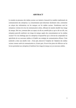 ABSTRACT

La montée en puissance des médias sociaux sur internet a bousculé les modèles traditionnels de
communication des entreprises. Le consommateur peut désormais facilement créer, commenter
ou relayer des informations sur les marques sur les médias sociaux. Nombreuses sont les
entreprises victimes de crise de communication online, affectant de manière durable leur image
de marque. Dès lors, comment dans cet espace où elle ne contrôle plus ce qui se dit sur elle, une
entreprise peut-elle améliorer son image de marque auprès des consommateurs sur les médias
sociaux? Un vrai challenge pour les entreprises d’aujourd’hui qui se doivent de comprendre les
spécificités de ces nouveaux médias et d’établir une stratégie de communication efficace. Cette
recherche a donc une double visée : d’une part, découvrir l’ampleur de l’adoption des médias
sociaux comme outils de communication et, d’autre part, d’ouvrir des pistes de réflexion sur les
leviers permettant aux entreprises d’améliorer leur image de marque sur ces nouveaux médias.




                                                                                               3
 